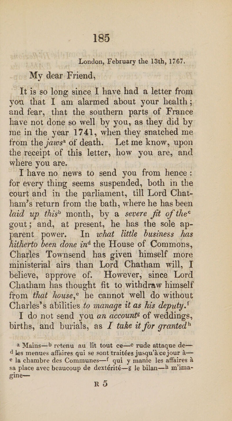 London, February the 13th, 1767. My dear Friend, It is so long since I have had a letter from you that I am alarmed about your health; and fear, that the southern parts of France have not done so well by you, as they did by me in the year 1741, when they snatched me from thejaws* of death. Let me know, upon the receipt of this letter, how you are, and where you are. I have no news to send you from hence : for every thing seems suspended, both in the court and in the parliament, till Lord Chat¬ ham's return from the bath, where he has been laid up thish month, by a severe Jit of the* gout; and, at present, he has the sole ap¬ parent power. In what little business has hitherto been done ind the House of Commons, Charles Townsend has given himself more ministerial airs than Lord Chatham will, I believe, approve of. However, since Lord Chatham has thought fit to withdraw himself from that house,* he cannot well do without Charles’s abilities to manage it as his deputy.f I do not send you an account« of weddings, births, and burials, as I take it for grantedh a Mains—b retenu au lit tout ce—c rude attaque de— d les menues affaires qui se sont trait^es jusqu’acejour a—■ e la chambre des Communes—f qui y manie les affaires a sa place avec bcaucoup de dexterite—g le bilan—h m’ima- gine—