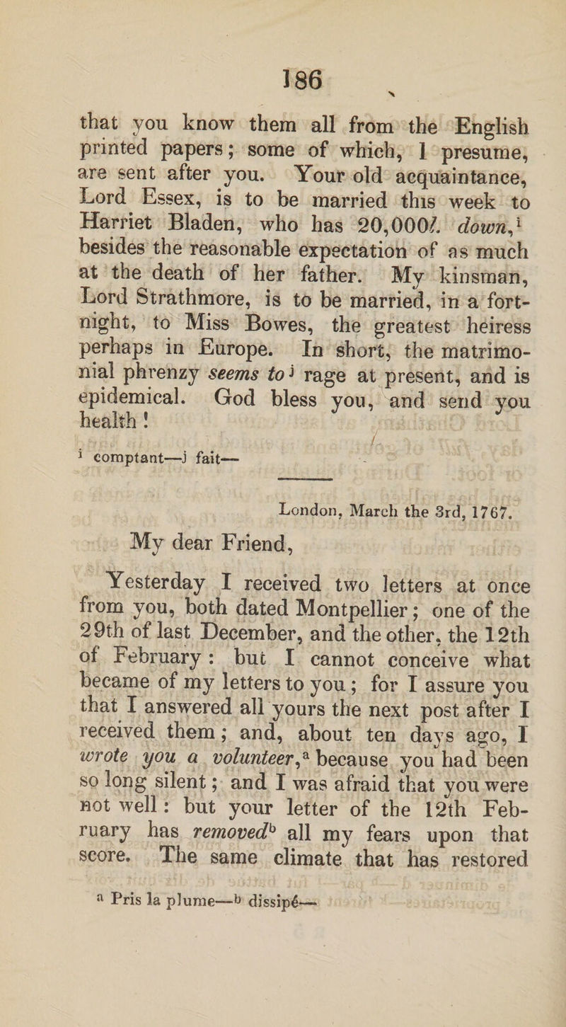 that you know them all from the English printed papers; some of which, 1 presume, are sent after you. Your old acquaintance, Lord Essex, is to be married this week to Harriet Bladen, who has 20,000/. down,1 besides the reasonable expectation of as much at the death of her father. My kinsman, Lord Strathmore, is to be married, in a fort¬ night, to Miss Bowes, the greatest heiress perhaps in Europe. In short, the matrimo¬ nial phrenzy seems to* rage at present, and is epidemical. God bless you, and send you health ! • . ... '• ■ \ , / ft JV ,f 1 comptant—j fait— London, March the 3rd, 1767. My dear Friend, Yesterday I received two letters at once from you, both dated Montpellier; one of the 29th of last December, and the other, the 12th of February : but I cannot conceive what became of my letters to you; for I assure you that I answered all yours the next post after I received them; and, about ten days ago, I wrote you a volunteer,a because you had been so long silent; and I was afraid that you were not well: but your letter of the 12th Feb¬ ruary has removedb all my fears upon that score. The same climate that has restored a Pris la plume—6 dissip4—