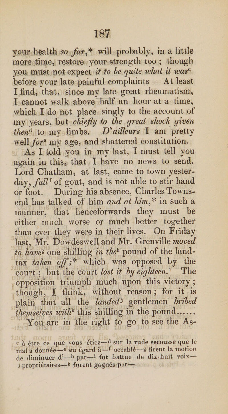 your health so far,* will probably, in a little more time, restore your strength too ; though you must not expect it to be quite what it wasc before your late painful complaints At least I find, that, since my late great rheumatism, I cannot walk above half an hour at a time, which I do not place singly to the account of my years, but chiefly to the great shock given ihena to my limbs. D^ailleurs I am pretty well fore my age, and shattered constitution. As I told you in my last, I must tell you again in this, that I have no news to send. Lord Chatham, at last, came to town yester¬ day, full1 of gout, and is not able to stir hand or foot. During his absence, Charles Towns¬ end has talked of him aicd at him,* in such a manner, that henceforwards they must be either much worse or much better together than ever they were in their lives. On Friday last, Mr. Dowdeswell and Mr. Grenville moved to have° one shilling in theh pound of the land- tax taken off;* which was opposed by the court; but the court lost it by eighteen.* The opposition triumph much upon this victory ; though, I think, without reason; for it is plain that all the landedJ gentlemen bribed themselves withk this shilling in the pound. You are in the right to go to see the As~ c a etre ce que vous etiez—d sur la rude secousse que le mal a donnee—e eu egard a—f accabl4—g firent la motion de diminuer d’—h par—i fut battue de dix-huit voix * j proprietaires—k furent gagnes par—