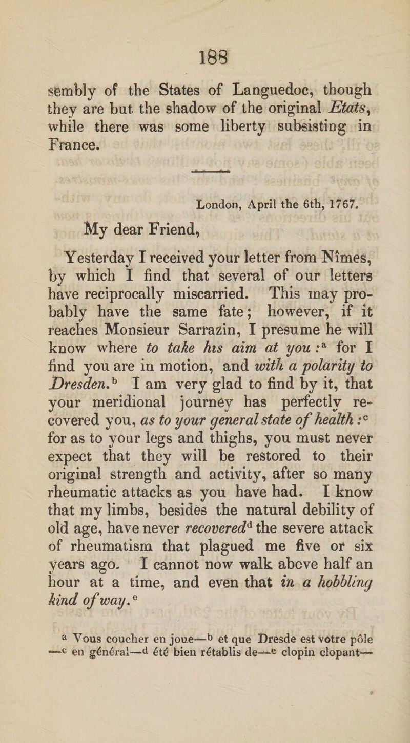sernbly of the States of Languedoc, though they are but. the shadow of the original Etats, while there was some liberty subsisting in France. London, April the 6th, 1?67„ My dear Friend, Yesterday I received your letter from Nimes, by which I find that several of our letters have reciprocally miscarried. This may pro¬ bably have the same fate; however, if it reaches Monsieur Sarrazin, I presume he will know where to take his aim at you :a for I find you are in motion, and with a polarity to Dresden.^ I am very glad to find by it, that your meridional journey has perfectly re¬ covered you, as to your general state of health for as to your legs and thighs, you must never expect that they will be restored to their original strength and activity, after so many rheumatic attacks as you have had. I know that my limbs, besides the natural debility of old age, have never recoveredd the severe attack of rheumatism that plagued me five or six years ago. I cannot now walk above half an hour at a time, and even that in a hobbling kind of way.* a Vous coucher en joue—b et que Dresde est votre pole en g£n£ral—d et£ bien retablis de—e clopin dopant—«