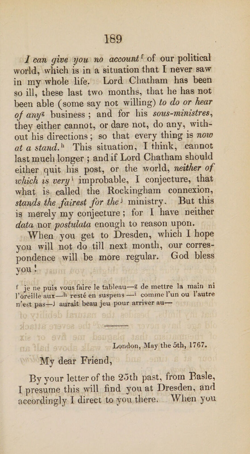 1 can give you no accountf of our political world, which is in a situation that I never saw in my whole life. Lord Chatham has been so ill, these last two months, that he has not been able (some say not willing) to do or hear of any* business ; and for his sous-ministres, they either cannot, or dare not, do any, with¬ out his directions; so that every thing is now at a stand.h This situation, I think, cannot last much longer ; and if Lord Chatham should either quit his post, or the world, neither of ivhich is very1 improbable, I conjecture, that what is called the Rockingham connexion, stands the fairest for the] ministry. But this is merely my conjecture; for I have neither data nor postulata enough to reason upon. When you get to Dresden, which I hope vou will not do till next month, our corres¬ pondence will be more regular. God bless you! f je ne puis vous faire le tableau—S de mettre la main ni l’oreille aux—h reste en suspens—1 commel’unou l’autre n’est pas—J aurait beau jeu pour arriver au— London, May the 5th, 1767. My dear Friend, By your letter of the 25th past, from Basle, I presume this will find you at Dresden, and accordingly I direct to you there. When you