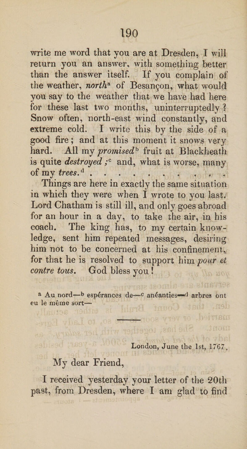 write me word that vou are at Dresden, I will return you an answer, with something better than the answer itself. If you complain of the weather, northa of Besan§on, what would you say to the weather that we have had here for these last two months, uninterruptedly ? Snow often, north-east wind constantly, and extreme cold. I write this by the side of a good fire; and at this moment it snows very hard. All my promised fruit at Blackheath is quite destroyed ;c and, what is worse, many of my trees.d.* Things are here in exactly the same situation in which they were when I wrote to you last. Lord Chatham is still ill, and only goes abroad for an hour in a day, to take the air, in his coach. The king has, to my certain know¬ ledge, sent him repeated messages, desiring him not to be concerned at his confinement, for that he is resolved to support him pour et contre tous. God bless you ! a Au nord—b esp£rances de—c an4anties—d arbres ont eu le rneme sort-— London, June the 1st, 1767. My dear Friend, I received yesterday your letter of the 20 th past, from Dresden, where I am glad to find