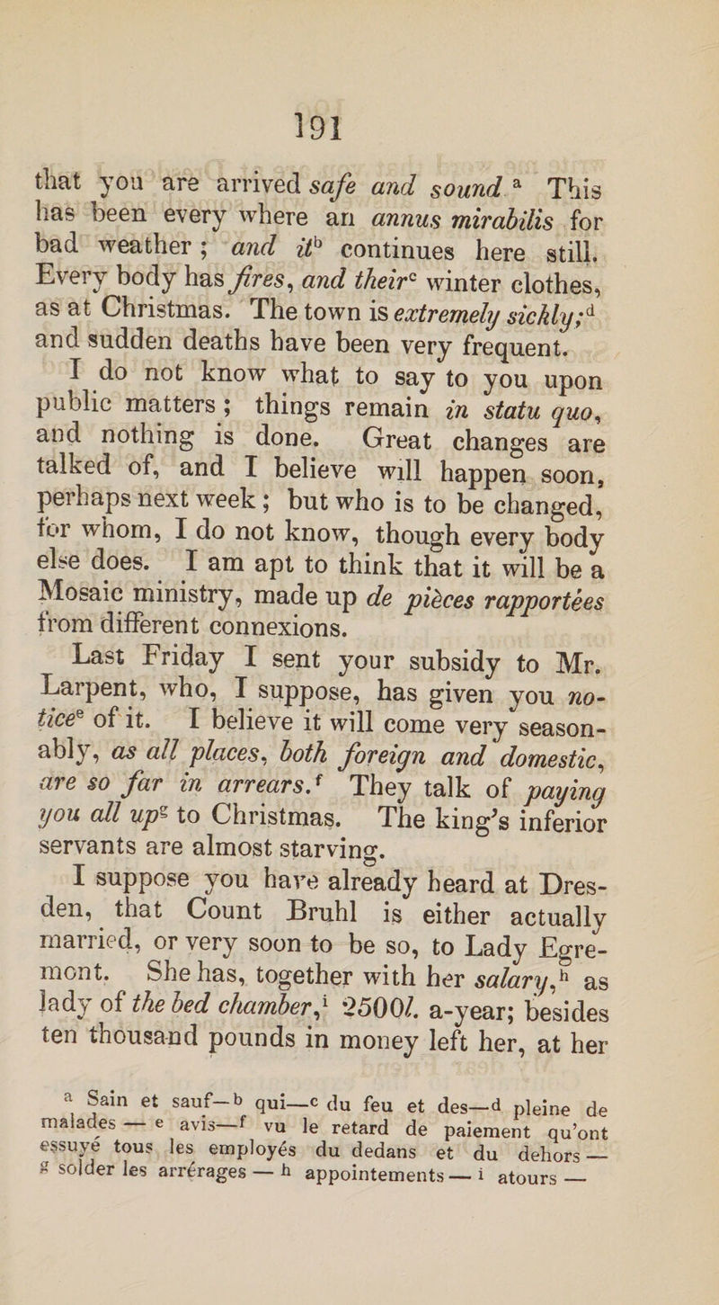 that you are arrived safe and sound a This has been every where an annus mirabilis for bad weather 5 and it13 continues here still. Every body has fires, and theirc winter clothes, as at Christmas. The town is extremely sickly;d and sudden deaths have been very frequent. I do not know what to say to you upon public matters ; things remain in statu quo, and nothing is done. Great changes are talked of, and I believe will happen soon, perhaps next week; but who is to be changed, for whom, I do not know, though every body else does. I am apt to think that it will be a Mosaic ministry, made up de pieces rapportees from different connexions. Last Friday I sent your subsidy to Mr. Larpent, who, X suppose, has given you no- iiceQ of it. I believe it will come very season¬ ably, as all places, both foreign and domestic, are §0 far in arrears.f They talk of paying you all up^ to Christmas. The kmg^s inferior servants are almost starving. X suppose you have already heard at Dres¬ den, that Count Bruhl is either actually married, or very soon to be so, to Lady Egre- mont. She has, together with her salary,h as ladj/ of the bed chamber,* *25001. a-yearj besides ten thousand pounds in money left her, at her a Sain et sauf-b qui_c du feu et des— d pleine de malades — e avis—f vu le retard de paiement qu’ont essuye tous les employes du dedans et du dehors — £ solder les arrerages — h appointements — i atours —