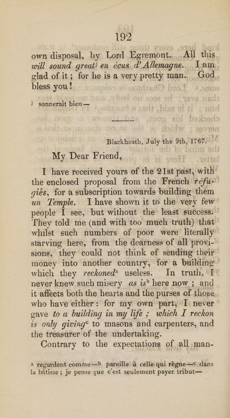 own disposal, by Lord Egremont. All this will sound greatJ en ecus d’ Allemagne. I am glad of it; for he is a very pretty man. God bless you! j sonnerait bien — Blackheath, July the 9tb, 1767. My Dear Friend, I have received yours of the 21st past, with the enclosed proposal from the French refu- gies, for a subscription towards building them un Temple. I have shown it to the very few people I see, but without the least success. They told me (and with too much truth) that whilst such numbers of poor were literally starving here, from the dearness of all provi¬ sions, they could not think of sending their money into another country, for a building which they reckoneda useless. In truth, I never knew such misery as is'0 here now ; and it affects both the hearts and the purses of those who have either: for my own part, I never gave to a building in my life ; which I reckon is only givingc to masons and carpenters, and the treasurer of the undertaking. Contrary to the expectations of all man- a regardent comme—b pareille a celle qui regne—c dans la batisse ; je pense que c’est seulement payer tribut—