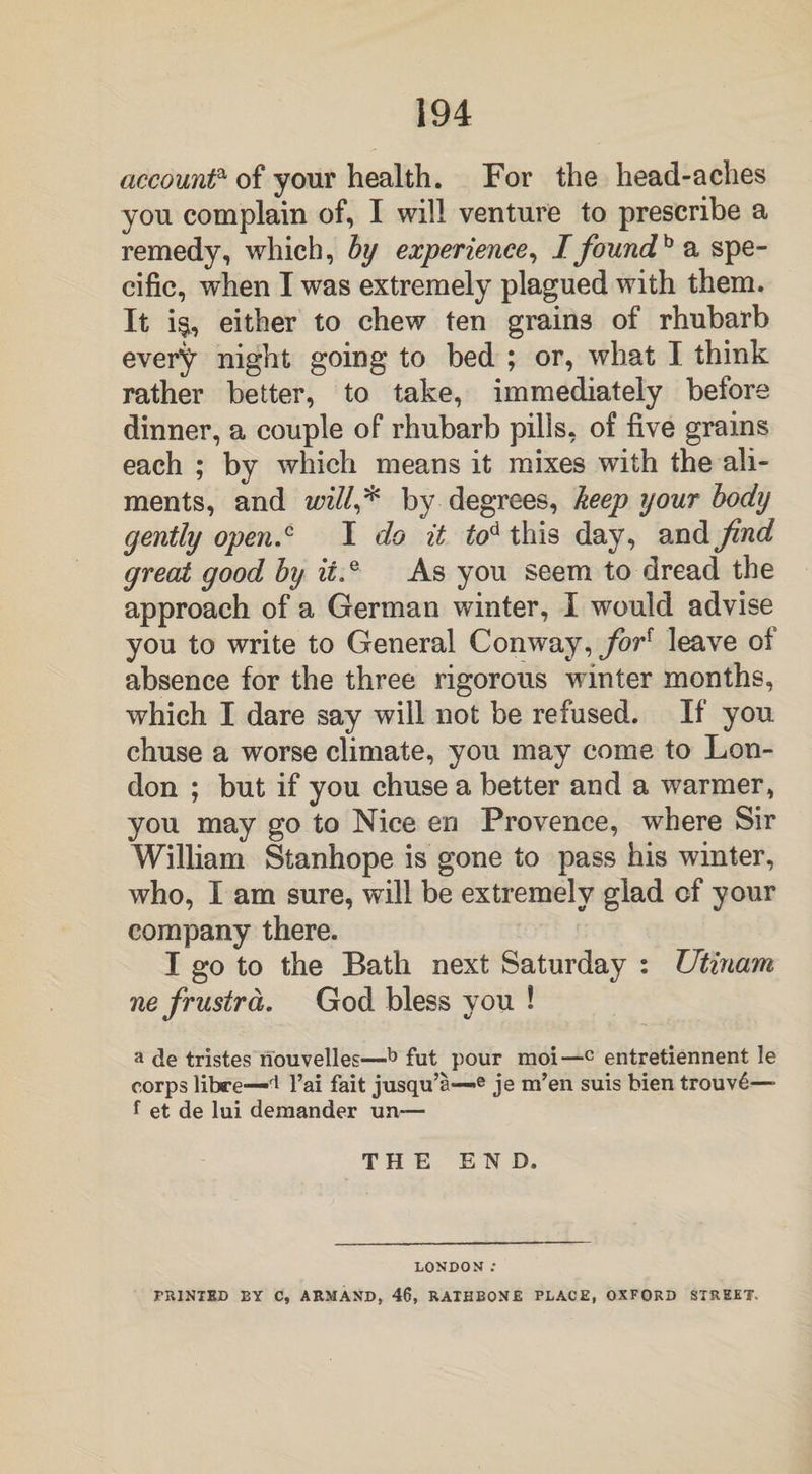 accounta of your health. For the head-aches you complain of, I will venture to prescribe a remedy, which, by experience, I foundh a spe¬ cific, when I was extremely plagued with them. It i&, either to chew ten grains of rhubarb every night going to bed ; or, what I think rather better, to take, immediately before dinner, a couple of rhubarb pills, of five grains each ; by which means it mixes with the ali¬ ments, and will,* by degrees, keep your body gently open.c I do it tod this day, and find great good by ii,e As you seem to dread the approach of a German winter, I would advise you to write to General Conway, for{ leave of absence for the three rigorous winter months, which I dare say will not be refused. If you chuse a worse climate, you may come to Lon¬ don ; but if you chuse a better and a warmer, you may go to Nice en Provence, where Sir William Stanhope is gone to pass his winter, who, I am sure, will be extremely glad of your company there. I go to the Bath next Saturday : Utinam ne frustrd. God bless you ! a de tristes nouvelles—b fut pour moi—c entretiennent le corps libre—d l’ai fait jusqu’a—e je m’en suis bien trouv6—- f et de lui dexnander un~ THE END. LONDON ; PRINTED BY C, ARMAND, 46, RAIBBON£ PLACE, OXFORD STREET.
