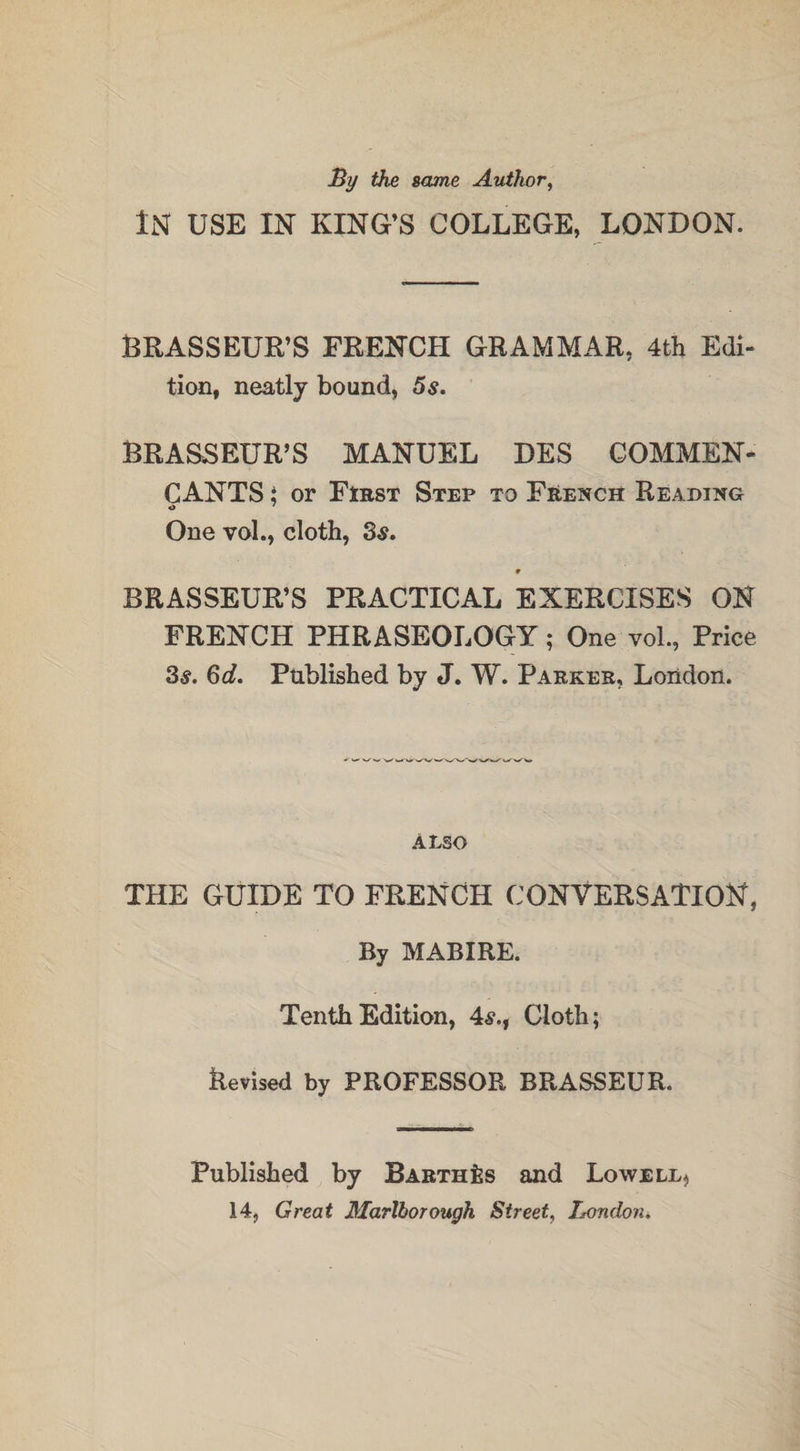 By the same Author, IN USE IN KING’S COLLEGE, LONDON. BRASSEUR’S FRENCH GRAMMAR, 4th Edi¬ tion, neatly bound, 5s. BRASSEUR’S MANUEL DES COMMEN- CANTS; or First Step to French Reading O ' One vol., cloth, 3$. 9 BRASSEUR’S PRACTICAL EXERCISES ON FRENCH PHRASEOLOGY; One vol., Price 3s. 6d. Published by J. W. Parker, London. ALSO THE GUIDE TO FRENCH CONVERSATION, By MABIRE. Tenth Edition, 4s,, Cloth; Revised by PROFESSOR BRASSEUR. Published by Barthes and Lowell^ 14, Great Marlborough Street, Londons