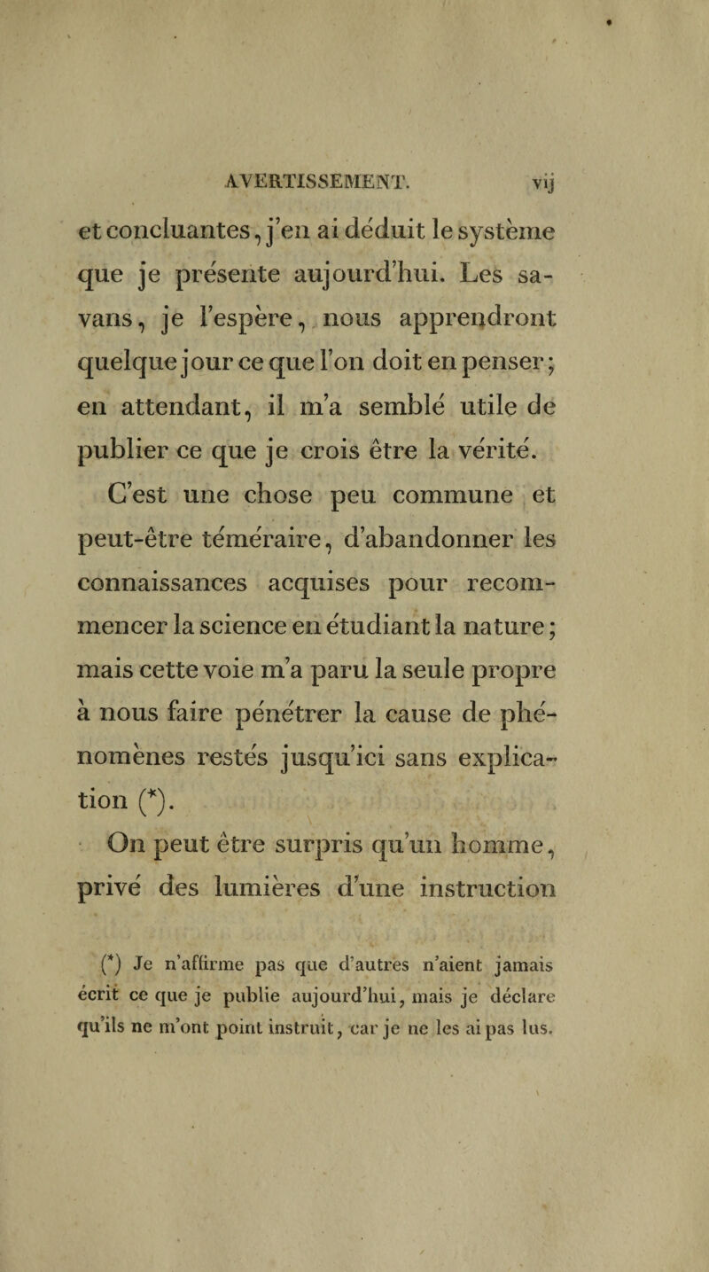 et concluantes, j’en ai déduit le système que je présente aujourd’hui. Les sa- vans, je l’espère, nous apprendront quelque jour ce que l’on doit en penser ; en attendant, il m’a semblé utile de publier ce que je crois être la vérité. C’est une chose peu commune et peut-être téméraire, d’abandonner les connaissances acquises pour recom¬ mencer la science en étudiant la nature ; mais cette voie m’a paru la seule propre à nous faire pénétrer la cause de phé¬ nomènes restés jusqu’ici sans explica¬ tion (*). On peut être surpris qu’un homme, privé des lumières d’une instruction (*) Je n’affirme pas que d’autres n’aient jamais écrit ce que je publie aujourd’hui, mais je déclare qu’ils ne m’ont point instruit, car je ne les ai pas lus.