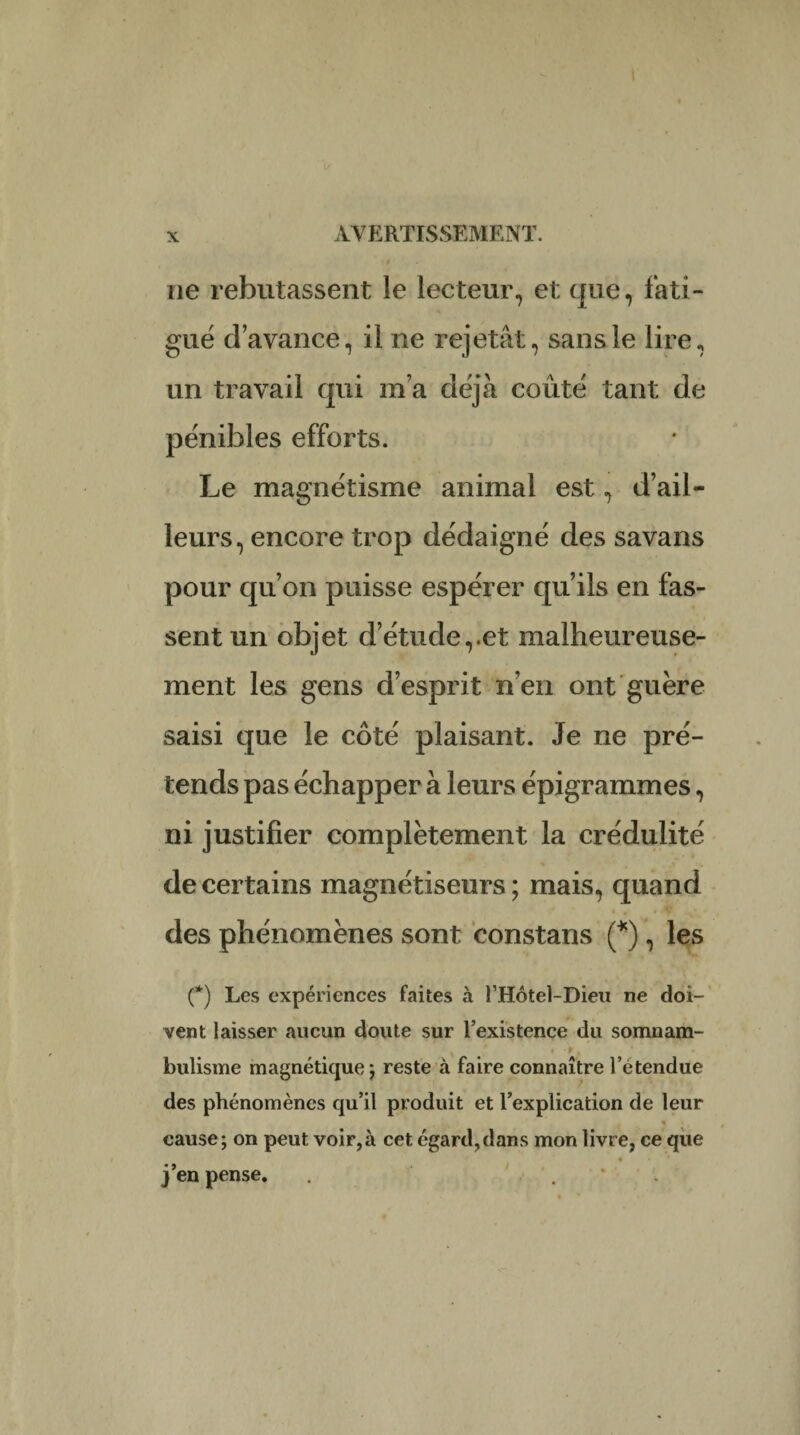 ne rebutassent le lecteur, et que, fati¬ gué d’avance, il ne rejetât, sans le lire, un travail qui m’a déjà coûté tant de pénibles efforts. Le magnétisme animal est, d’ail¬ leurs, encore trop dédaigné des savans pour qu’on puisse espérer qu’ils en fas¬ sent un objet d’étude,.et malheureuse¬ ment les gens d’esprit n’en ont guère saisi que le côté plaisant. Je ne pré¬ tends pas échapper à leurs épigrammes, ni justifier complètement la crédulité de certains magnétiseurs ; mais, quand des phénomènes sont constans (*), les (*) Les expériences faites à l’Hôtel-Dieu ne doi¬ vent laisser aucun doute sur l’existence du somnam¬ bulisme magnétique j reste à faire connaître l’étendue des phénomènes qu’il produit et l’explication de leur « cause; on peut voir,à cet égard,dans mon livre, ce que « ' j’en pense. . .