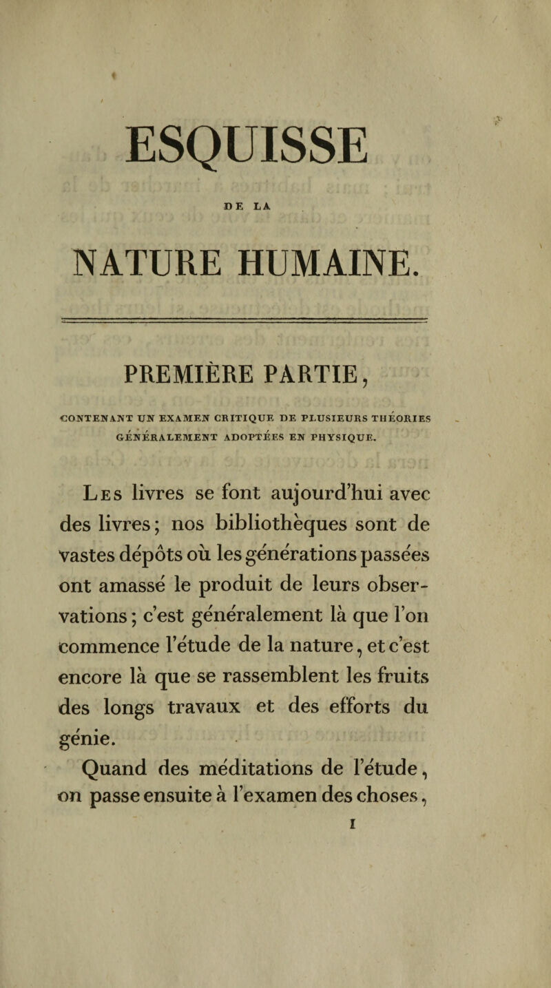 ESQUISSE DE LA NATURE HUMAINE. PREMIÈRE PARTIE, CONTENANT UN EXAMEN CRITIQUE DE PLUSIEURS THEORIES GÉNÉRALEMENT ADOPTÉES EN PHYSIQUE. Les livres se font aujourd’hui avec des livres ; nos bibliothèques sont de vastes dépôts ou les générations passées ont amassé le produit de leurs obser¬ vations ; c’est généralement là que l’on commence l’étude de la nature, et c’est encore là que se rassemblent les fruits des longs travaux et des efforts du génie. Quand des méditations de l’étude, on passe ensuite à l’examen des choses,