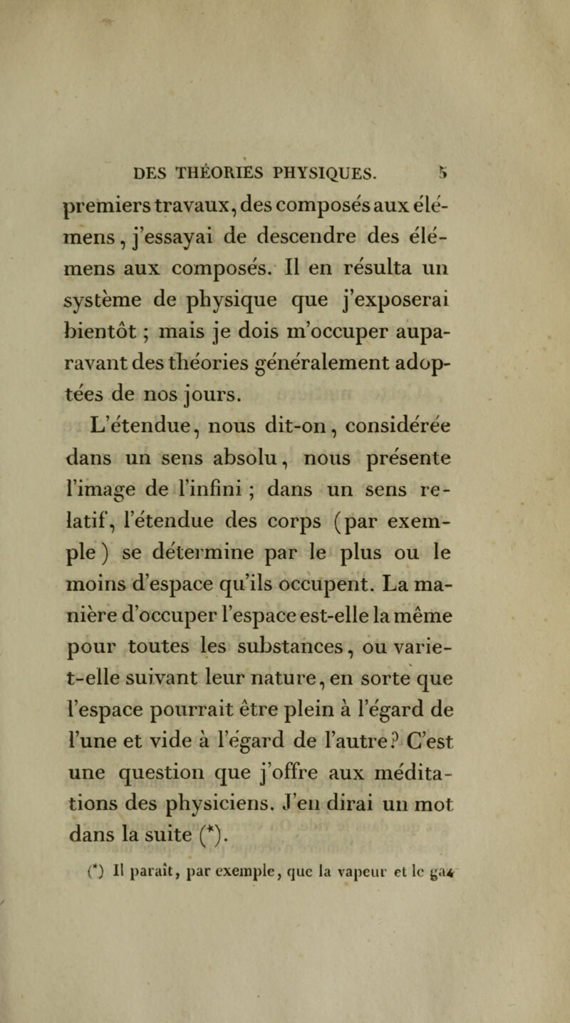 premiers travaux, des composés aux élé- mens, j’essayai de descendre des élé- mens aux composés. Il en résulta un système de physique que j’exposerai bientôt ; mais je dois m’occuper aupa¬ ravant des théories généralement adop¬ tées de nos jours. L’étendue, nous dit-on, considérée dans un sens absolu, nous présente l’image de l’infini ; dans un sens re¬ latif, l’étendue des corps (par exem¬ ple ) se détermine par le plus ou le moins d’espace qu’ils occupent. La ma¬ nière d’occuper l’espace est-elle la même pour toutes les substances, ou varie- t-elle suivant leur nature, en sorte que l’espace pourrait être plein à l’égard de l’une et vide à l’égard de l’autre? C’est une question que j’offre aux médita¬ tions des physiciens. J’en dirai un mot dans la suite (*). fl Il paraît, par exemple, que la vapeur et le