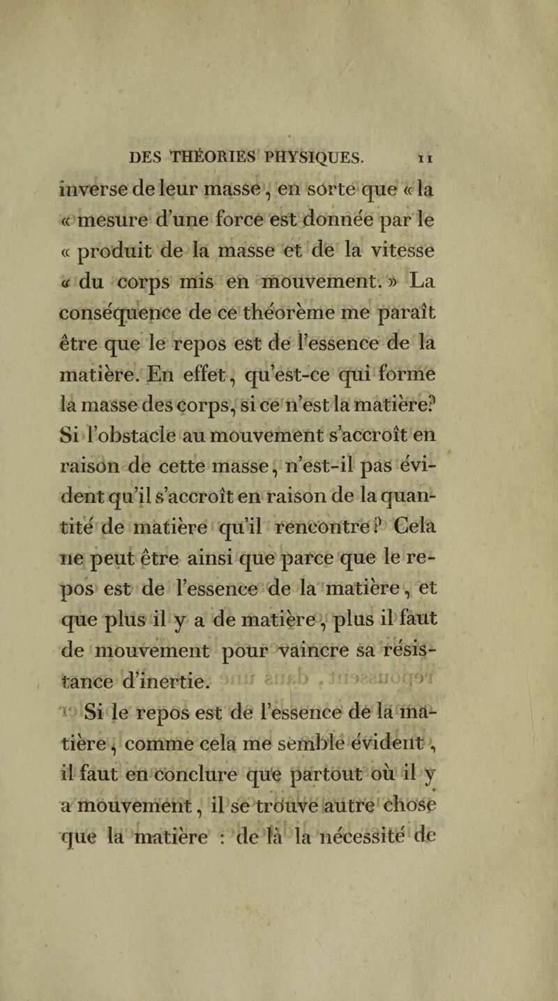 inverse de leur masse, en sorte que « la « mesure d’une force est donnée par le cc produit de la masse et de la vitesse « du corps mis en mouvement. » La conséquence de ce théorème me paraît être que le repos est de l’essence de la matière. En effet, qu’est-ce qui forme la masse des corps, si ce n’est la matière? Si l’obstacle au mouvement s’accroît en raison de cette masse, n’est-il pas évi¬ dent qu’il s’accroît en raison de la quan¬ tité de matière qu’il rencontre? Cela ne peut être ainsi que parce que le re¬ pos est de l’essence de la matière, et que plus il y a de matière , plus il faut de mouvement pour vaincre sa résis¬ tance d’inertie. Si le repos est de l’essence de la ma¬ tière , comme cela me semble évident, il faut en conclure que partout où il y «■ • a mouvement, il se trouve autre chose que la matière : de là la nécessité de