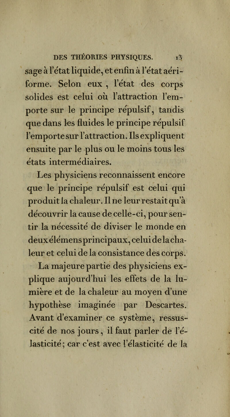 sage à l’état liquide, et enfin à letat aéri- forme. Selon eux , l’état des corps solides est celui ou l’attraction l’em¬ porte sur le principe répulsif, tandis que dans les fluides le principe répulsif l’emportesur l’attraction. Ils expliquent ensuite par le plus ou le moins tous les états intermédiaires. Les physiciens reconnaissent encore » «* que le principe répulsif est celui qui produit la chaleur. Il ne leur restait qu’à découvrir la cause de celle-ci, pour sen¬ tir la nécessité de diviser le monde en deux élémens principaux, celui de la cha¬ leur et celui de la consistance des corps. La majeure partie des physiciens ex¬ plique aujourd’hui les effets de la lu¬ mière et de la chaleur au moyen d’une hypothèse imaginée par Descartes. Avant d’examiner ce système, ressus¬ cité de nos jours, il faut parler de l’é¬ lasticité ; car c’est avec l’élasticité de la