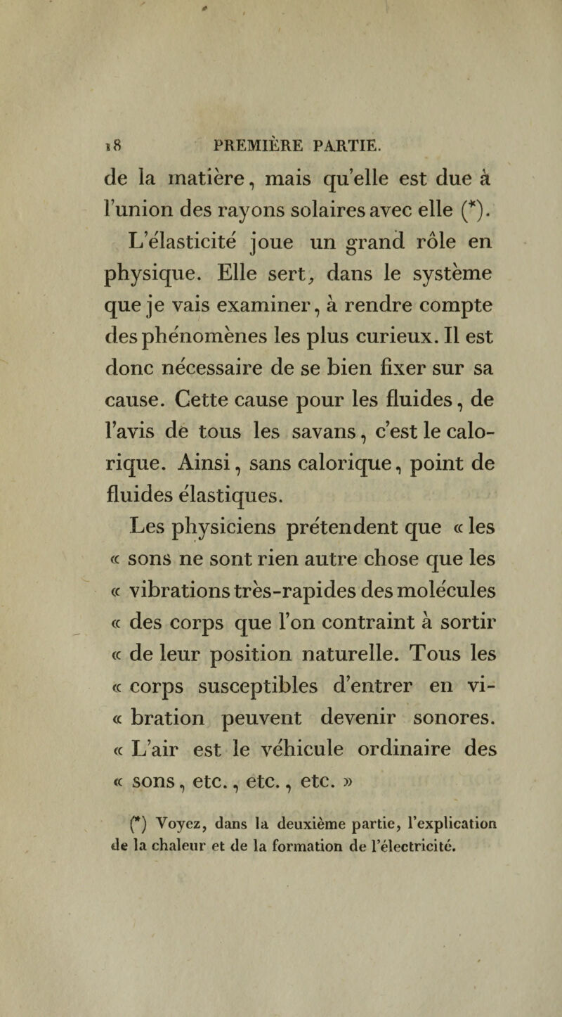 de la matière, mais quelle est due à l’union des rayons solaires avec elle (*). L’élasticité joue un grand rôle en physique. Elle sert, dans le système que je vais examiner, à rendre compte des phénomènes les plus curieux. Il est donc nécessaire de se bien fixer sur sa cause. Cette cause pour les fluides, de lavis de tous les savans, c’est le calo¬ rique. Ainsi, sans calorique, point de fluides élastiques. Les physiciens prétendent que « les « sons ne sont rien autre chose que les « vibrations très-rapides des molécules « des corps que l’on contraint à sortir ce de leur position naturelle. Tous les <c corps susceptibles d’entrer en vi¬ ce bration peuvent devenir sonores, ce L’air est le véhicule ordinaire des ce sons, etc., etc., etc. » (*) Voyez, dans la deuxième partie, l’explication de la chaleur et de la formation de l’électricité.