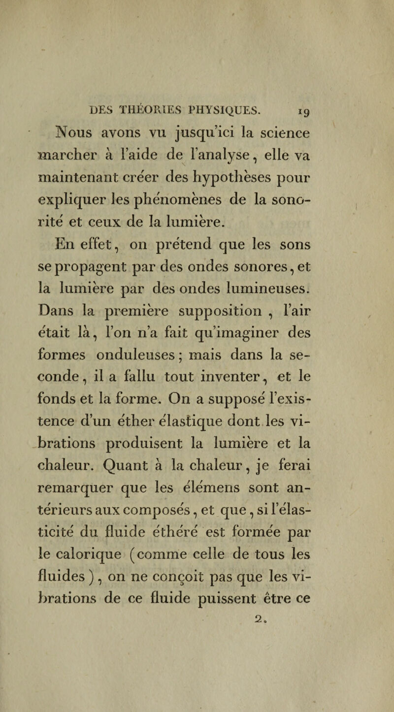 Nous avons vu jusqu’ici la science marcher à l’aide de l’analyse, elle va maintenant créer des hypothèses pour expliquer les phénomènes de la sono¬ rité' et ceux de la lumière. En effet, on prétend que les sons se propagent par des ondes sonores, et la lumière par des ondes lumineuses. Dans la première supposition , l’air était là, l’on n’a fait qu’imaginer des formes onduleuses ; mais dans la se¬ conde , il a fallu tout inventer, et le fonds et la forme. On a supposé l’exis¬ tence d’un éther élastique dont les vi¬ brations produisent la lumière et la chaleur. Quant à la chaleur, je ferai remarquer que les élémens sont an¬ térieurs aux composés, et que , si l’élas¬ ticité du fluide éthéré est formée par le calorique (comme celle de tous les fluides ), on ne conçoit pas que les vi¬ brations de ce fluide puissent être ce 2.