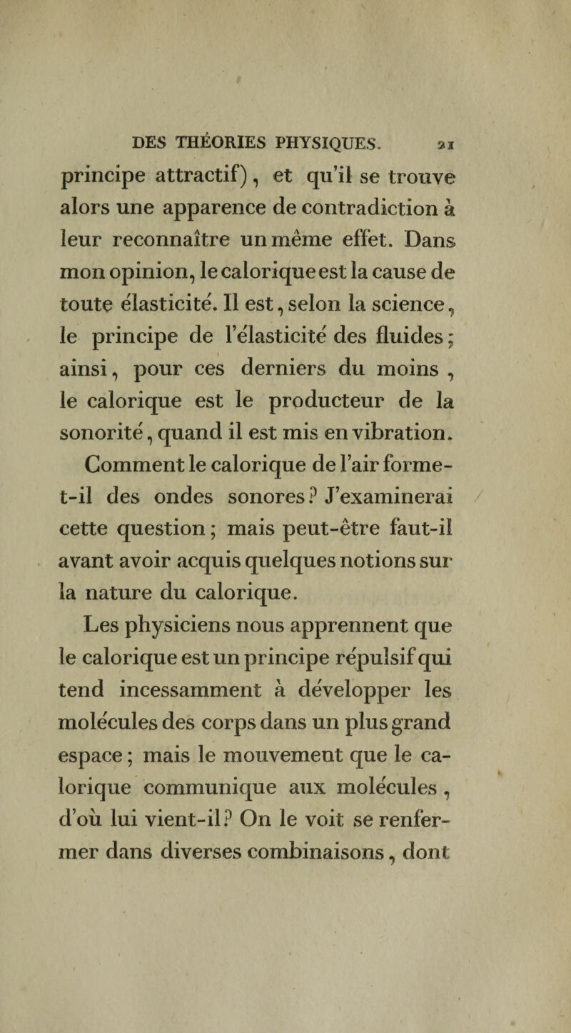 principe attractif), et qu’il se trouve alors une apparence de contradiction à leur reconnaître un même effet. Dans mon opinion, le calorique est la cause de toute élasticité. Il est, selon la science, le principe de l’élasticité des fluides ; ainsi, pour ces derniers du moins , le calorique est le producteur de la sonorité, quand il est mis en vibration. Gomment le calorique de l’air forme- t-il des ondes sonores ? J’examinerai cette question ; mais peut-être faut-il avant avoir acquis quelques notions sur la nature du calorique. Les physiciens nous apprennent que le calorique est un principe répulsif qui tend incessamment à développer les molécules des corps dans un plus grand espace ; mais le mouvement que le ca¬ lorique communique aux molécules , d’où lui vient-il? On le voit se renfer¬ mer dans diverses combinaisons, dont