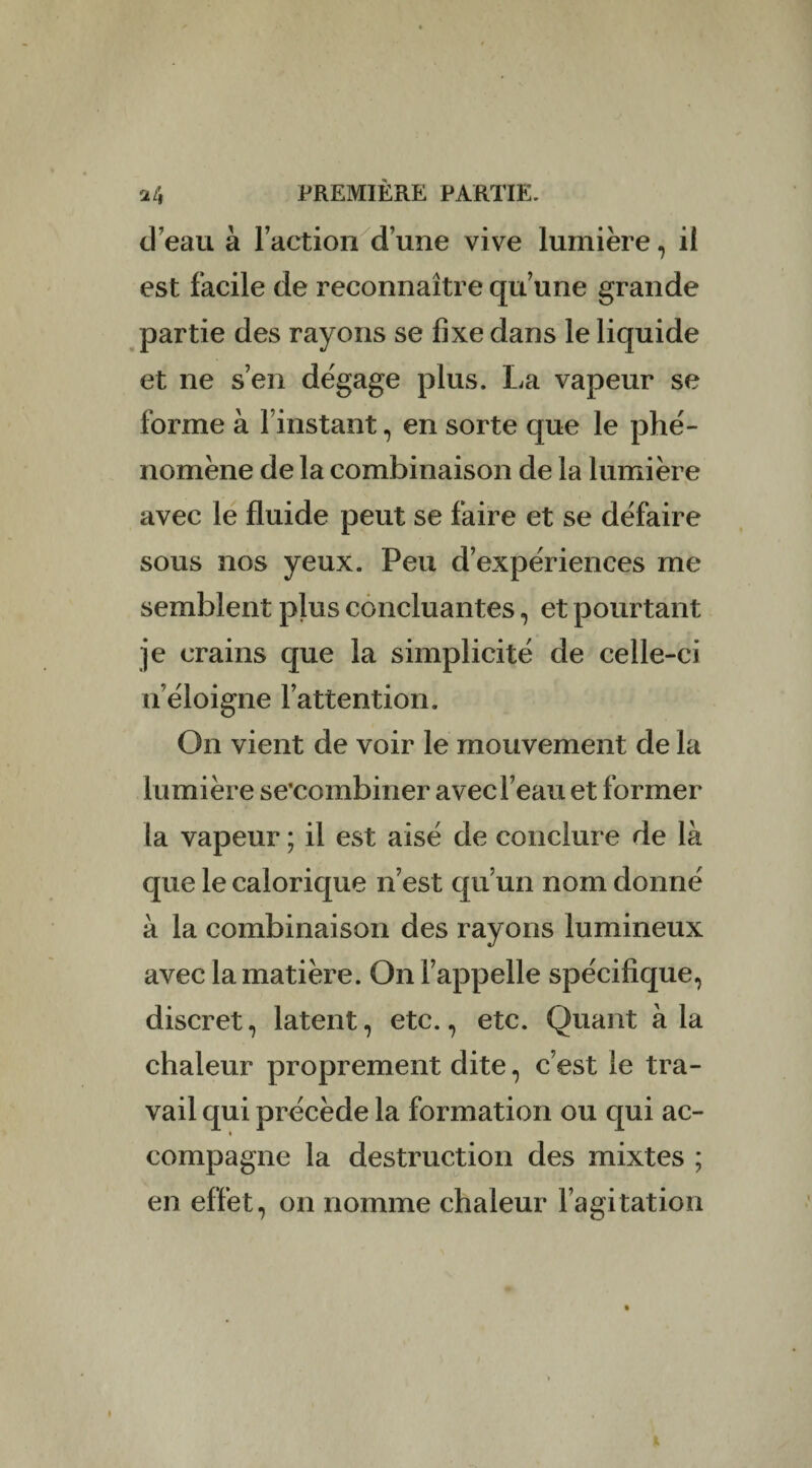 d’eau à l’action d’une vive lumière, il est facile de reconnaître qu’une grande partie des rayons se fixe dans le liquide et ne s’en dégage plus. La vapeur se forme à linstant, en sorte que le phé¬ nomène de la combinaison de la lumière avec le fluide peut se faire et se défaire sous nos yeux. Peu d’expériences me semblent plus concluantes, et pourtant je crains que la simplicité de celle-ci n’éloigne l’attention. On vient de voir le mouvement de la lumière se’combiner avec l’eau et former la vapeur ; il est aisé de conclure de là que le calorique n’est qu’un nom donné à la combinaison des rayons lumineux avec la matière. On l’appelle spécifique, discret, latent, etc., etc. Quant à la chaleur proprement dite, c’est le tra¬ vail qui précède la formation ou qui ac¬ compagne la destruction des mixtes ; en effet, on nomme chaleur l’agitation