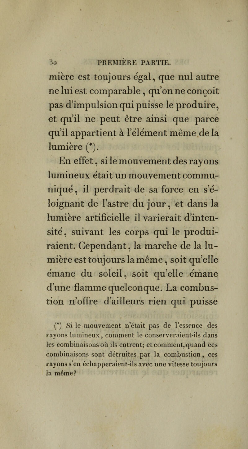 mière est toujours égal, que nul autre ne lui est comparable, qu’on ne conçoit pas d’impulsion qui puisse le produire, et qu’il ne peut être ainsi que parce qu’il appartient à l’élément même de la lumière (*). En effet, si le mouvement des rayons lumineux était un mouvement commu¬ niqué , il perdrait de sa force en s’é¬ loignant de l’astre du jour, et dans la lumière artificielle il varierait d’inten¬ sité, suivant les corps qui le produi¬ raient. Cependant, la marche de la lu¬ mière est toujours la même, soit qu’elle émane du soleil, soit quelle émane d’une flamme quelconque. La combus¬ tion n’offre d’ailleurs rien qui puisse {*) Si le mouvement n’était pas de l’essence des rayons lumineux, comment le conserveraient-ils dans les combinaisons où ils entrent; et comment, quand ces combinaisons sont détruites par la combustion, ces rayons s’en échapperaient-ils avec une vitesse toujours la même?