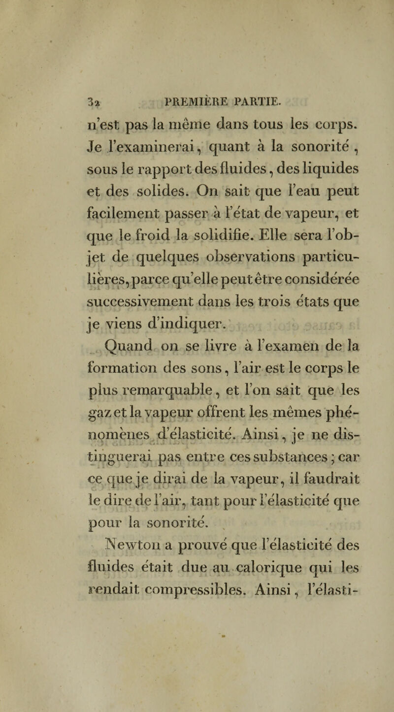 n’est pas la même dans tous les corps. Je l’examinerai, quant à la sonorité , sous le rapport des fluides, des liquides et des solides. On sait que l’eau peut facilement passer à l’état de vapeur, et que le froid la solidifie. Elle sera l’ob¬ jet de quelques observations particu¬ lières, parce quelle peut être considérée successivement dans les trois états que je viens d’indiquer. Quand on se livre à l’examen de la formation des sons, l’air est le corps le plus remarquable, et l’on sait que les gaz et la vapeur offrent les mêmes phé¬ nomènes d’élasticité. Ainsi, je ne dis- tinguerai pas entre ces substances ; car 2 & a ' ■■ *** •• -i ce que je dirai de la vapeur, il faudrait le dire de l’air, tant pour l’élasticité que pour la sonorité. INewton a prouvé que l’élasticité des fluides était due au calorique qui les rendait compressibles. Ainsi, l’élasti-