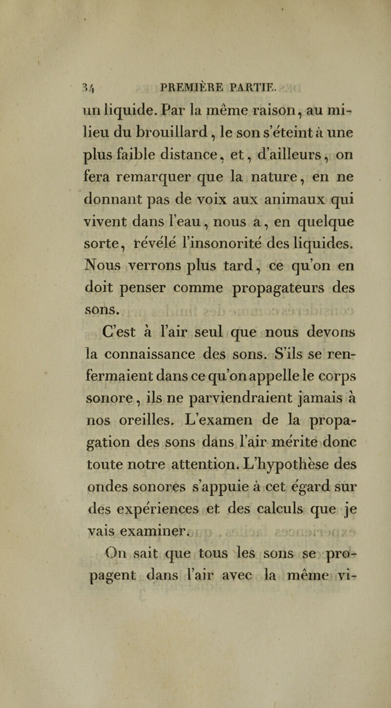 un liquide. Par la même raison, au mi¬ lieu du brouillard, le son s’éteint à une plus faible distance, et, d’ailleurs, on fera remarquer que la nature, en ne donnant pas de voix aux animaux qui vivent dans l’eau, nous a, en quelque sorte, révélé l’insonorité des liquides. Nous verrons plus tard, ce qu’on en doit penser comme propagateurs des sons. C’est à l’air seul que nous devons la connaissance des sons. S’ils se ren¬ fermaient dans ce qu’on appelle le corps sonore, ils ne parviendraient jamais à nos oreilles. L’examen de la propa¬ gation des sons dans l’air mérite donc toute notre attention. L’hypothèse des ondes sonores s’appuie à cet égard sur des expériences et des calculs que je vais examiner. On sait que tous les sons se pro¬ pagent dans l’air avec la même vi-