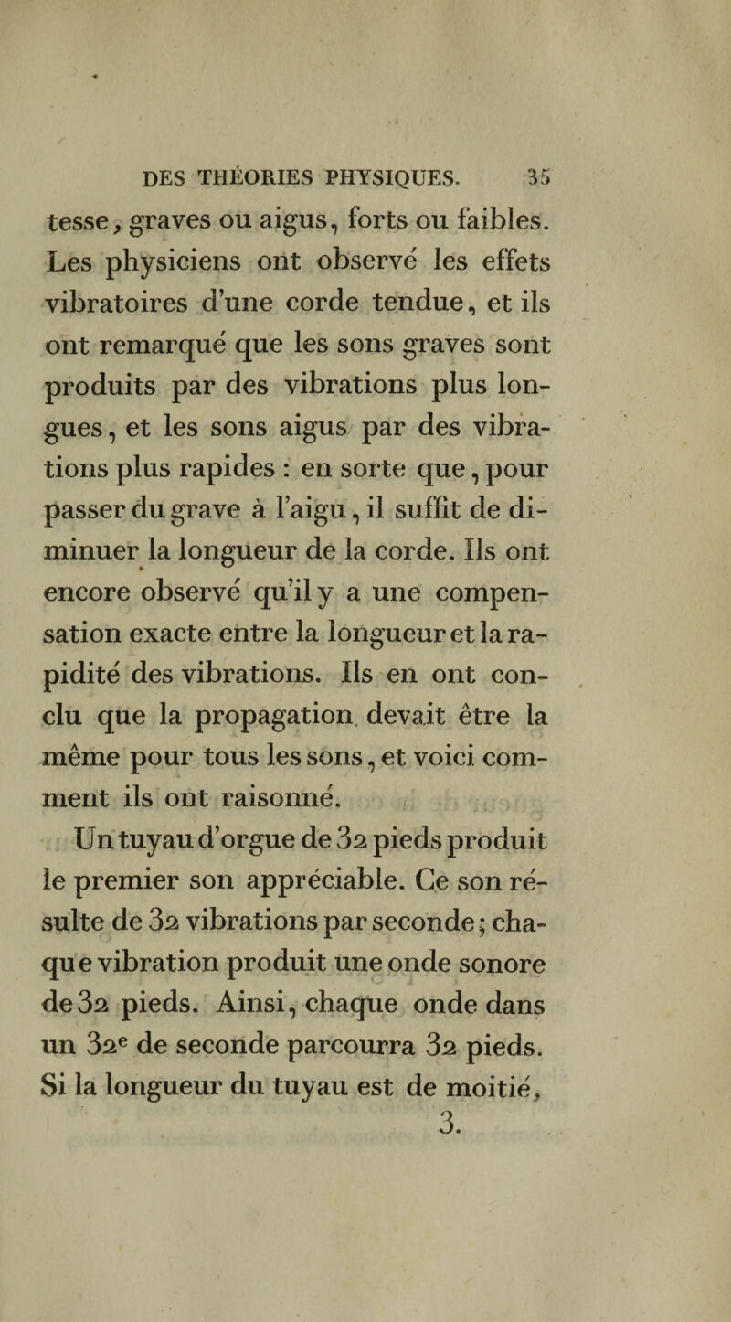 tesse, graves ou aigus, forts ou faibles. Les physiciens ont observé les effets vibratoires d’une corde tendue, et ils ont remarqué que les sons graves sont produits par des vibrations plus lon¬ gues , et les sons aigus par des vibra¬ tions plus rapides : en sorte que, pour passer du grave à l’aigu, il suffit de di¬ minuer la longueur de la corde. Ils ont encore observé qu’il y a une compen¬ sation exacte entre la longueur et la ra¬ pidité des vibrations. Ils en ont con¬ clu que la propagation devait être la même pour tous les sons, et voici com¬ ment ils ont raisonné. Un tuyau d’orgue de 32 pieds produit le premier son appréciable. Ce son ré¬ sulte de 32 vibrations par seconde ; cha¬ que vibration produit une onde sonore de3^ pieds. Ainsi, chaque onde dans un 32e de seconde parcourra 32 pieds. Si la longueur du tuyau est de moitié, 3.