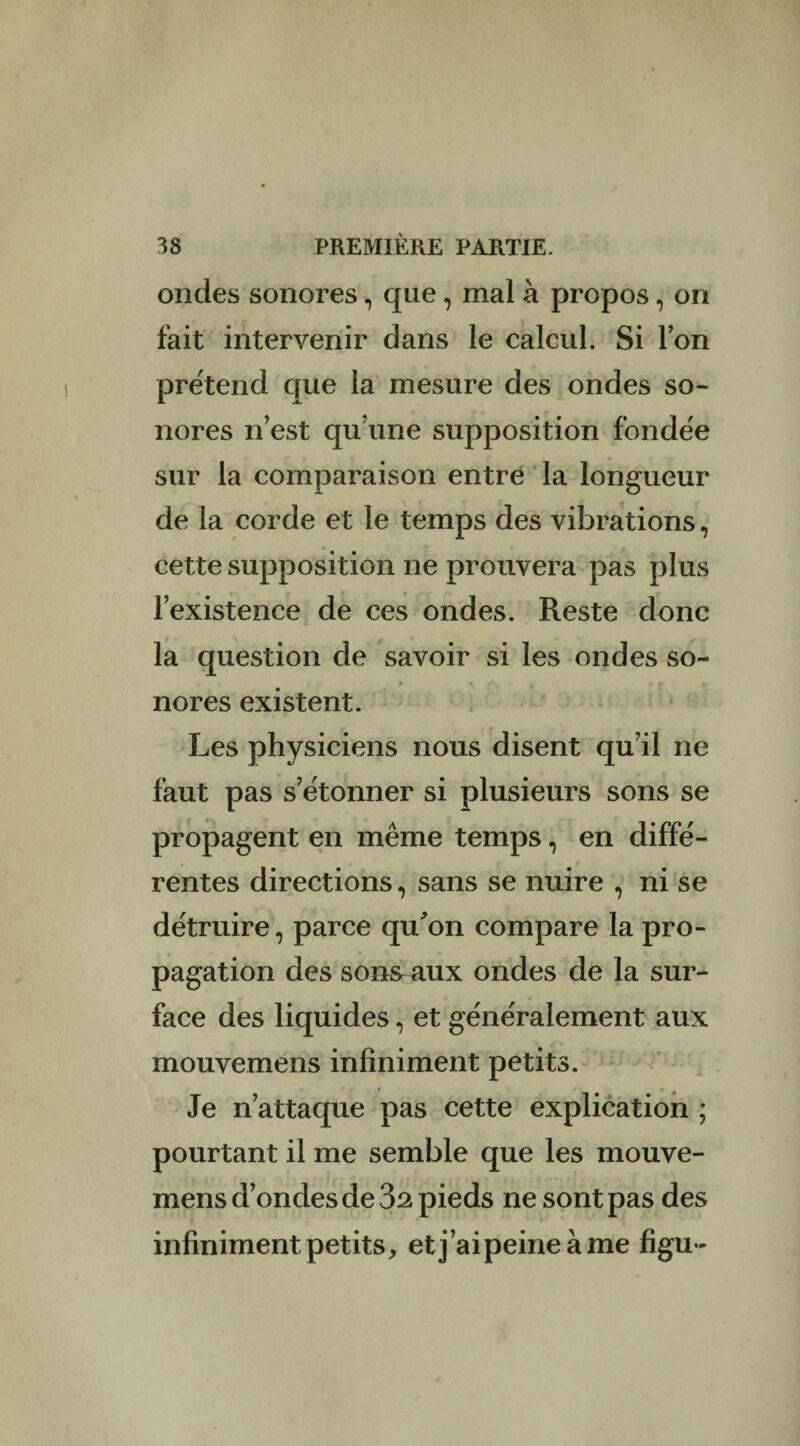 ondes sonores, que , mal à propos, on fait intervenir dans le calcul. Si Ion prétend que la mesure des ondes so¬ nores n’est qu’une supposition fondée sur la comparaison entre la longueur de la corde et le temps des vibrations, cette supposition ne prouvera pas plus l’existence de ces ondes. Reste donc la question de savoir si les ondes so~ / p > i . r r nores existent. Les physiciens nous disent qu’il ne faut pas s’étonner si plusieurs sons se propagent en même temps, en diffé¬ rentes directions, sans se nuire , ni se détruire, parce qu'on compare la pro¬ pagation des sons aux ondes de la sur¬ face des liquides, et généralement aux mouvemens infiniment petits. Je n’attaque pas cette explication ; pourtant il me semble que les mouve¬ mens d’ondes de 3â pieds ne sont pas des infiniment petits, etj’aipeineàme figu-