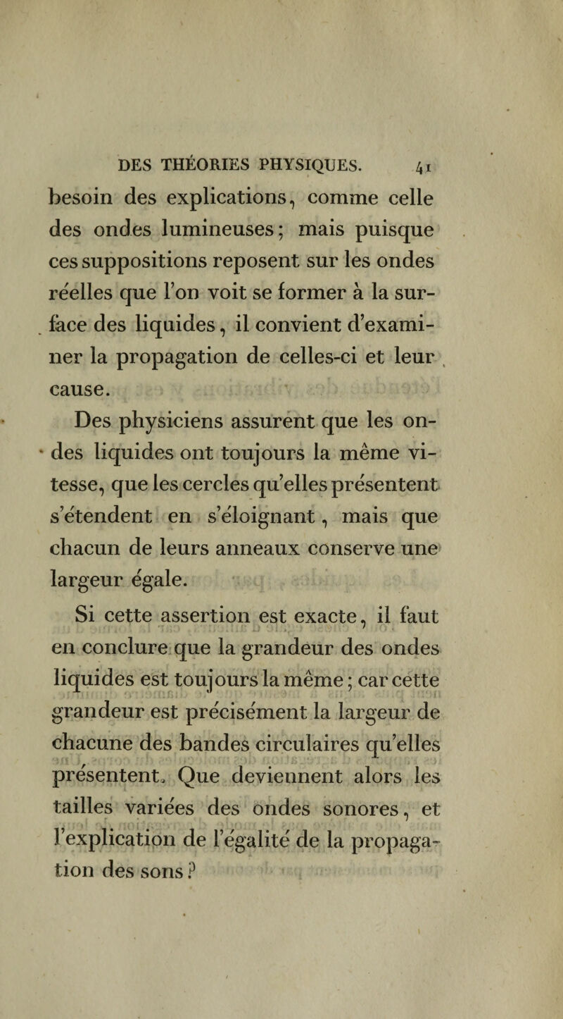 besoin des explications, comme celle des ondes lumineuses; mais puisque ces suppositions reposent sur les ondes réelles que l’on voit se former à la sur- face des liquides, il convient d’exami¬ ner la propagation de celles-ci et leur cause. Des physiciens assurent que les on¬ des liquides ont toujours la même vi¬ tesse, que les cercles quelles présentent s’étendent en s’éloignant, mais que chacun de leurs anneaux conserve une largeur égale. Si cette assertion est exacte, il faut en conclure que la grandeur des ondes liquides est toujours la même ; car cette grandeur est précisément la largeur de chacune des bandes circulaires quelles présentent. Que deviennent alors les tailles variées des ondes sonores, et l’explication de l’égalité de la propaga¬ tion des sons ?