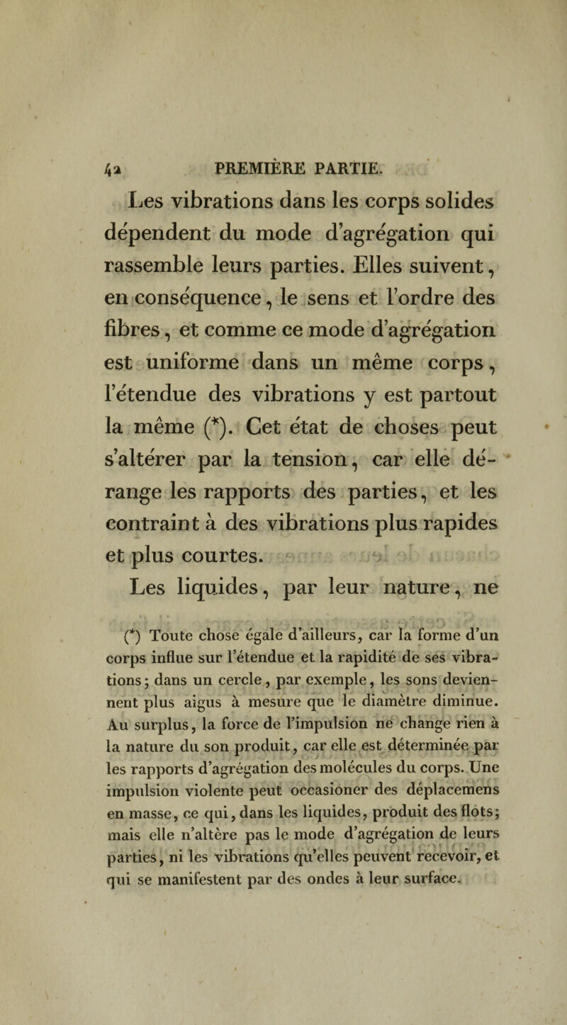 Les vibrations dans les corps solides dépendent du mode d’agrégation qui rassemble leurs parties. Elles suivent, en conséquence, le sens et l’ordre des fibres, et comme ce mode d’agrégation est uniforme dans un même corps, l’étendue des vibrations y est partout la même (*). Cet état de choses peut s’altérer par la tension, car elle dé¬ range les rapports des parties, et les contraint à des vibrations plus rapides et plus courtes. Les liquides, par leur nature, ne (*) Toute chose égale d’ailleurs, car la forme d’un corps influe sur l’étendue et la rapidité de ses vibra¬ tions ; dans un cercle, par exemple, les sons devien¬ nent plus aigus à mesure que le diamètre diminue. Au surplus, la force de l’impulsion ne change rien à la nature du son produit, car elle est déterminée par les rapports d’agrégation des molécules du corps. Une impulsion violente peut occasioner des déplacemens en masse, ce qui, dans les liquides, produit des flots; mais elle n’altère pas le mode d’agrégation de leurs parties, ni les vibrations qu’elles peuvent recevoir, et qui se manifestent par des ondes à leur surface. I