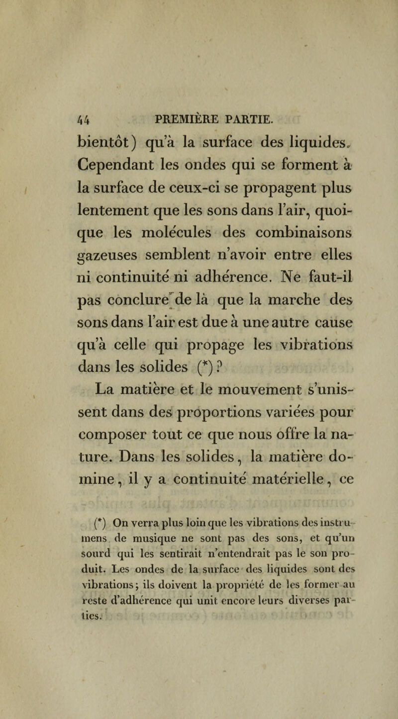 bientôt) qu’à la surface des liquides. Cependant les ondes qui se forment à la surface de ceux-ci se propagent plus lentement que les sons dans lair, quoi¬ que les molécules des combinaisons gazeuses semblent n’avoir entre elles ni continuité ni adhérence. Ne faut-il pas conclure de là que la marche des sons dans l’air est due à une autre cause qu’à celle qui propage les vibrations dans les solides (*) ? La matière et le mouvement s’unis¬ sent dans des proportions variées pour composer tout ce que nous offre la na¬ ture. Dans les solides, la matière do¬ mine , il y a continuité matérielle, ce (*) On verra plus loin que les vibrations des instru mens de musique ne sont pas des sons, et qu’un sourd qui les sentirait n’entendrait pas le son pro¬ duit. Les ondes de la surface des liquides sont des vibrations; ils doivent la propriété de les former au reste d’adhérence qui unit encore leurs diverses par-