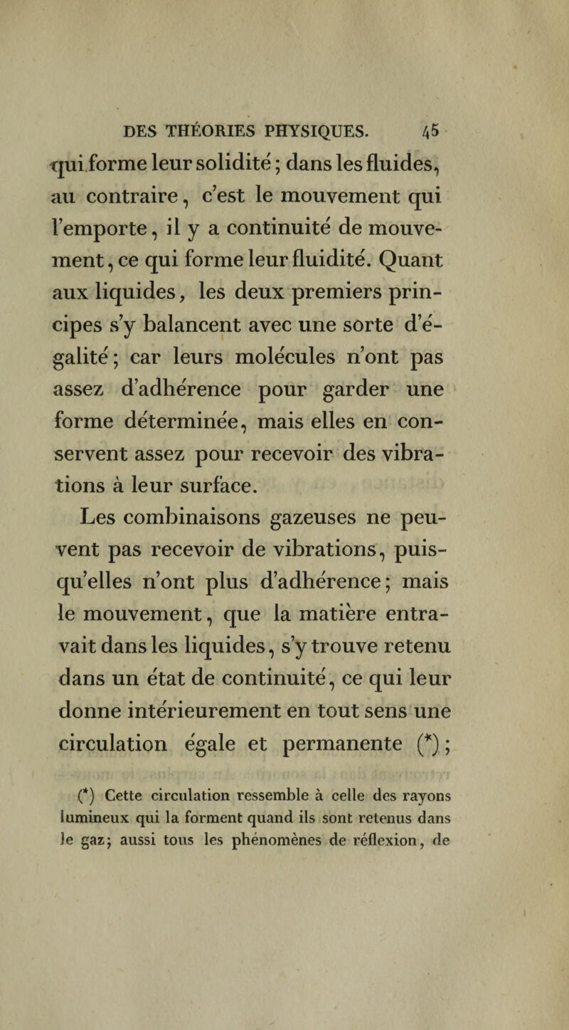 qui forme leur solidité ; dans les fluides, au contraire, c’est le mouvement qui l’emporte, il y a continuité de mouve¬ ment , ce qui forme leur fluidité. Quant aux liquides, les deux premiers prin¬ cipes s’y balancent avec une sorte d’é¬ galité; car leurs molécules n’ont pas assez d’adhérence pour garder une forme déterminée, mais elles en con¬ servent assez pour recevoir des vibra¬ tions à leur surface. Les combinaisons gazeuses ne peu¬ vent pas recevoir de vibrations, puis¬ qu’elles n’ont plus d’adhérence; mais le mouvement, que la matière entra¬ vait dans les liquides, s’y trouve retenu dans un état de continuité, ce qui leur donne intérieurement en tout sens une circulation égale et permanente (*) ; (*) Cette circulation ressemble à celle des rayons lumineux qui la forment quand ils sont retenus dans le gaz; aussi tous les phénomènes de réflexion, de