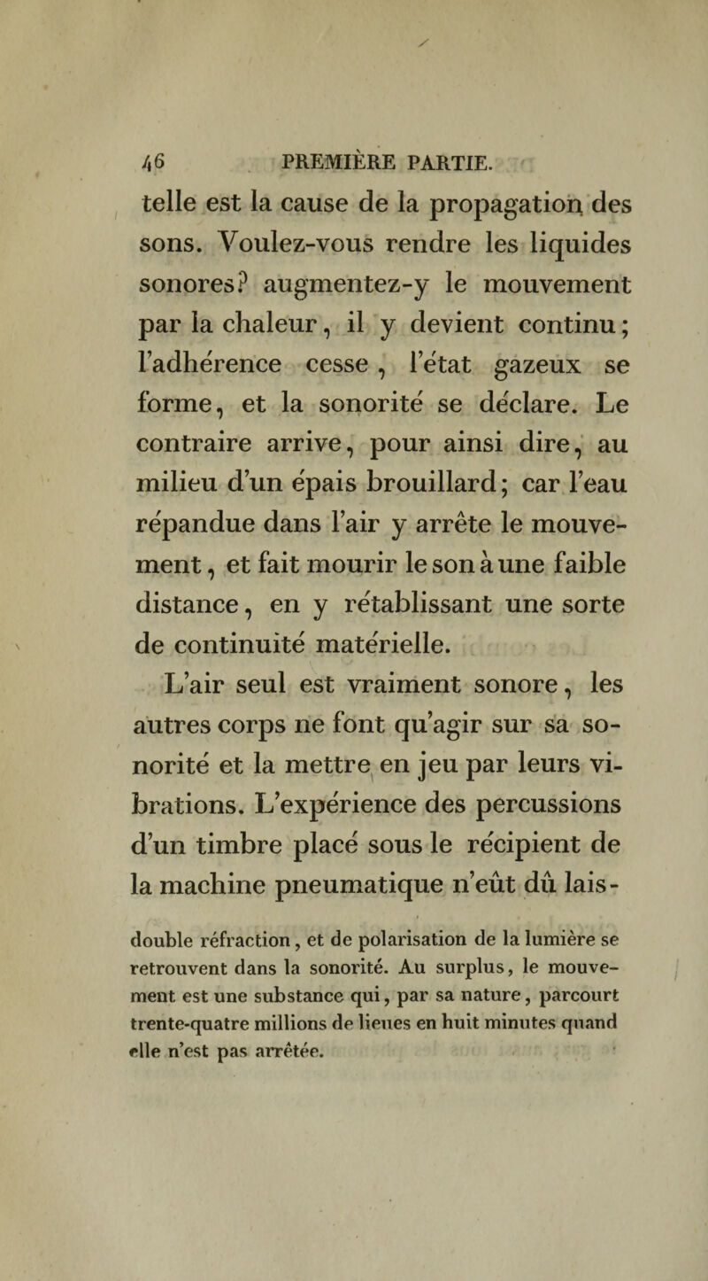 telle est la cause de la propagation, des sons. Voulez-vous rendre les liquides sonores? augmentez-y le mouvement par la chaleur, il y devient continu ; l’adhérence cesse , l’état gazeux se forme, et la sonorité se déclare. Le contraire arrive, pour ainsi dire, au milieu d’un épais brouillard; car l’eau répandue dans l’air y arrête le mouve¬ ment, et fait mourir le son à une faible distance, en y rétablissant une sorte de continuité matérielle. L’air seul est vraiment sonore, les autres corps ne font qu’agir sur sa so¬ norité et la mettre en jeu par leurs vi¬ brations. L’expérience des percussions d’un timbre placé sous le récipient de la machine pneumatique n’eût dû lais- double réfraction, et de polarisation de la lumière se retrouvent dans la sonorité. Au surplus, le mouve¬ ment est une substance qui, par sa nature, parcourt trente-quatre millions de lieues en huit minutes quand elle n’est pas arretée.