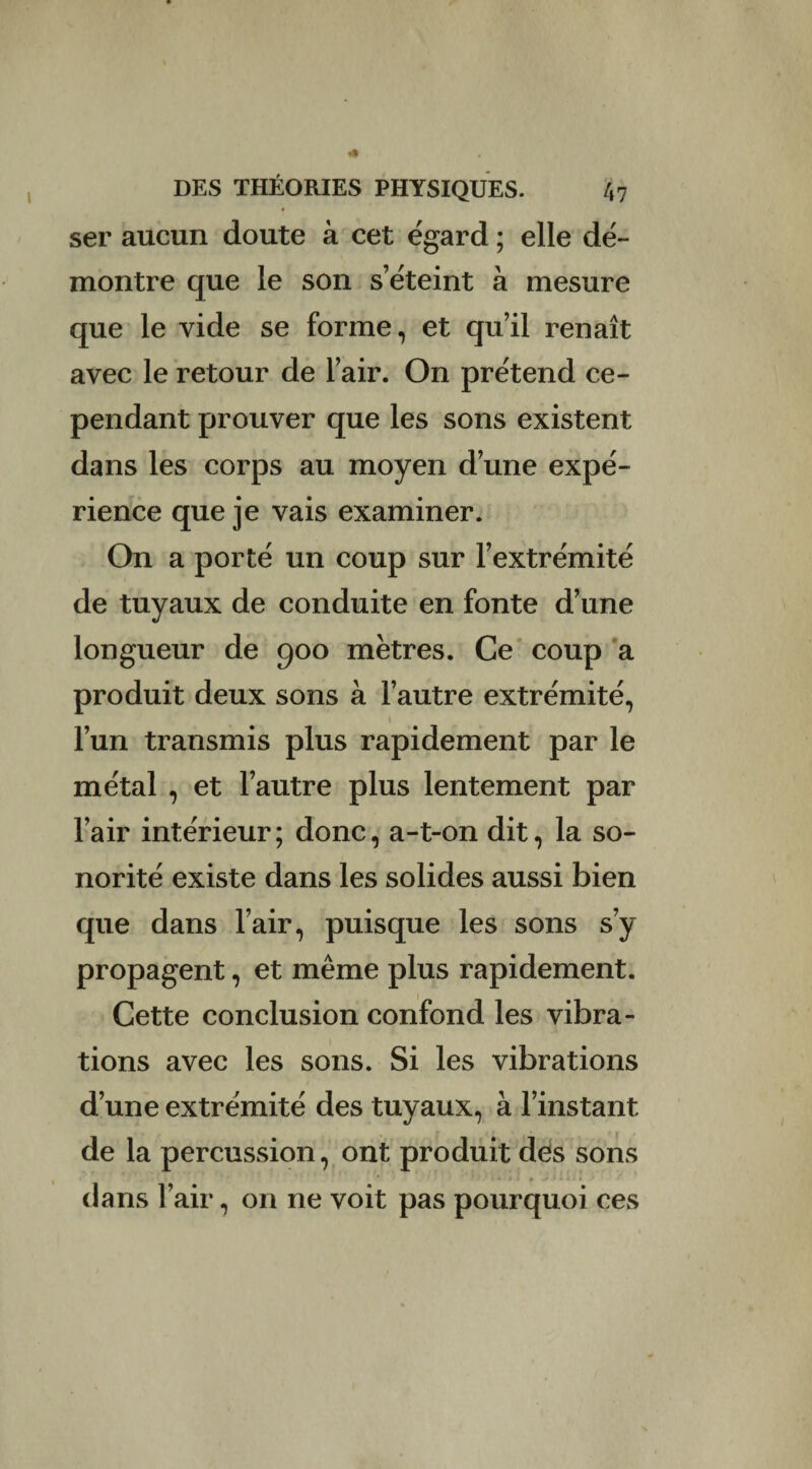 ser aucun doute à cet égard ; elle dé¬ montre que le son s’éteint à mesure que le vide se forme, et qu’il renaît avec le retour de l’air. On prétend ce¬ pendant prouver que les sons existent dans les corps au moyen d’une expé¬ rience que je vais examiner. On a porté un coup sur l’extrémité de tuyaux de conduite en fonte d’une longueur de 900 mètres. Ce coup a produit deux sons à l’autre extrémité, 1 l’un transmis plus rapidement par le métal , et l’autre plus lentement par l’air intérieur; donc, a-t-on dit, la so¬ norité existe dans les solides aussi bien que dans l’air, puisque les sons s’y propagent, et même plus rapidement. Cette conclusion confond les vibra¬ tions avec les sons. Si les vibrations d’une extrémité des tuyaux, à l’instant de la percussion, ont produit des sons ■ dans l’air, on ne voit pas pourquoi ces