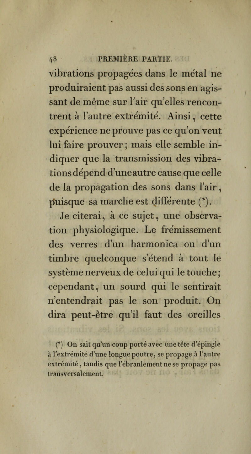 vibrations propagées dans le métal ne produiraient pas aussi des sons en agis¬ sant de même sur l'air quelles rencon¬ trent à l’autre extrémité. Ainsi, cette i expérience ne prouve pas ce qu’on veut lui faire prouver ; mais elle semble in¬ diquer que la transmission des vibra¬ tions dépend d’une autre cause que celle de la propagation des sons dans l’air, puisque sa marche est différente (*). Je citerai, à ce sujet, une observa¬ tion physiologique. Le frémissement des verres d’un harmonica ou d’un timbre quelconque s’étend à tout le système nerveux de celui qui le touche; cependant, un sourd qui le sentirait n’entendrait pas le son produit. On dira peut-être qu’il faut des oreilles (*) On sait qu’un coup porté avec une tête d’épingle à l’extrémité d’une longue poutre, se propage à l’autre extrémité, tandis que l’ébranlement ne se propage pas transversalement.