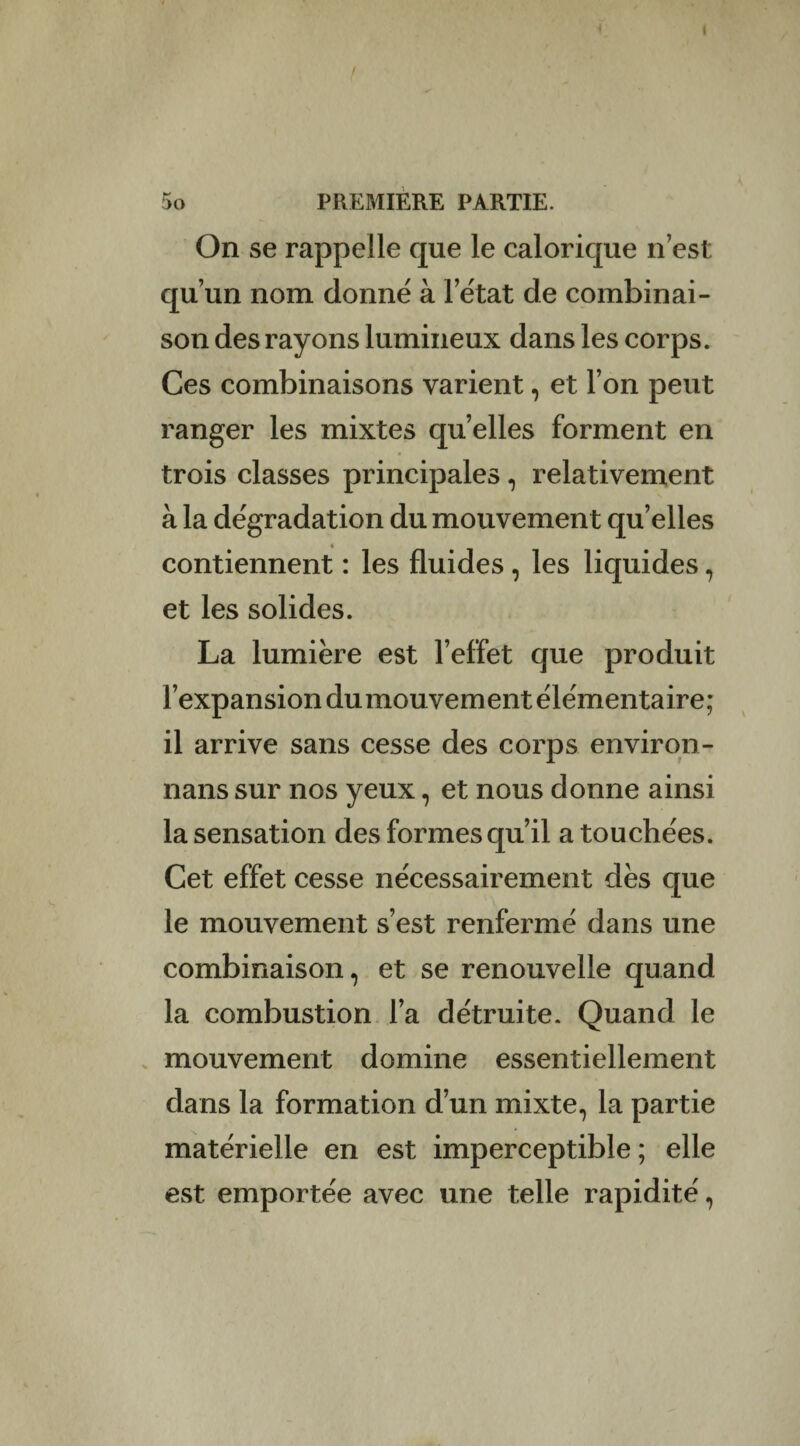 On se rappelle que le calorique n est qu’un nom donné à l’état de combinai¬ son des rayons lumineux dans les corps. Ces combinaisons varient, et l’on peut ranger les mixtes quelles forment en trois classes principales, relativement à la dégradation du mouvement qu’elles contiennent : les fluides , les liquides , et les solides. La lumière est l’effet que produit l’expansion du mouvement élémentaire; il arrive sans cesse des corps environ- nans sur nos yeux, et nous donne ainsi la sensation des formes qu’il a touchées. Cet effet cesse nécessairement dès que le mouvement s’est renfermé dans une combinaison, et se renouvelle quand la combustion l’a détruite. Quand le mouvement domine essentiellement dans la formation d’un mixte, la partie matérielle en est imperceptible ; elle est emportée avec une telle rapidité,