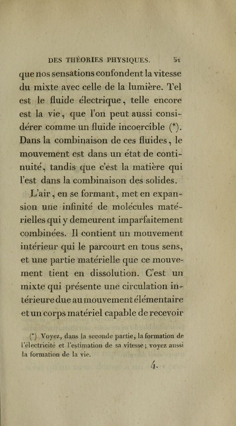 que nos sensations confondent la vitesse » du mixte avec celle de la lumière. Tel est le fluide électrique, telle encore est la vie , que l’on peut aussi consi¬ dérer comme un fluide incoercible (*). Dans la combinaison de ces fluides, le mouvement est dans un état de conti¬ nuité, tandis que c’est la matière qui l’est dans la combinaison des solides. L’air, en se formant, met en expan¬ sion une infinité de molécules maté¬ rielles qui y demeurent imparfaitement combinées. Il contient un mouvement intérieur qui le parcourt en tous sens, et une partie matérielle que ce mouve¬ ment tient en dissolution. C’est un mixte qui présente une circulation in¬ térieure due au mouvement élémentaire et un corps matériel capable de recevoir (*) Voyez, dans la seconde partie, la formation de l’électricité et l’estimation de sa vitesse; voyez aussi la formation de la vie. 4-