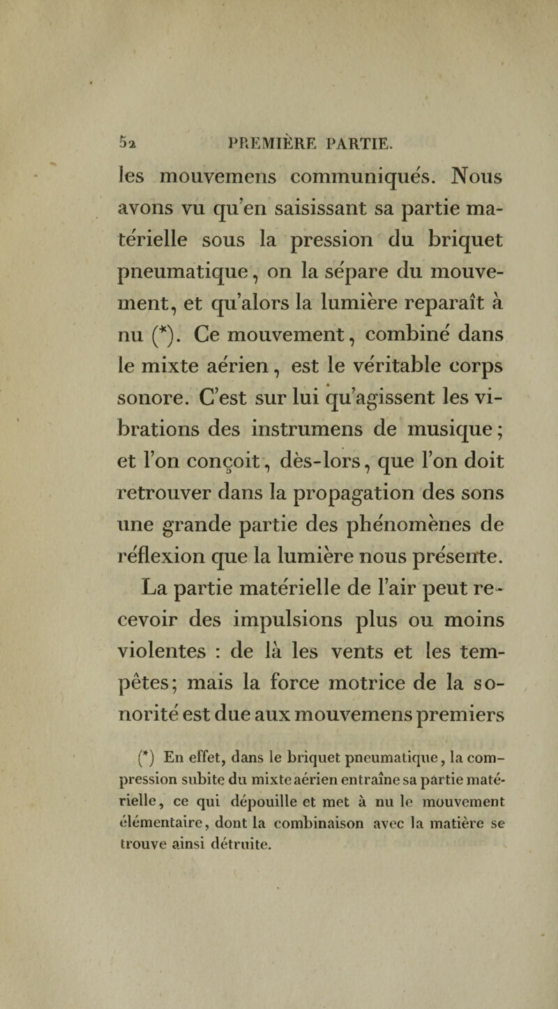 les mouvemens communiqués. Nous avons vu qu’en saisissant sa partie ma¬ térielle sous la pression du briquet pneumatique, on la sépare du mouve¬ ment, et qu’alors la lumière reparaît à nu (*). Ce mouvement, combiné dans le mixte aérien, est le véritable corps sonore. C’est sur lui qu’agissent les vi¬ brations des instrumens de musique ; et l’on conçoit, dès-lors, que l’on doit retrouver dans la propagation des sons une grande partie des phénomènes de réflexion que la lumière nous présente. La partie matérielle de l’air peut re ¬ cevoir des impulsions plus ou moins violentes : de là les vents et les tem¬ pêtes; mais la force motrice de la so¬ norité est due aux mouvemens premiers (*) En effet, dans le briquet pneumatique, la com¬ pression subite du mixte aérien entraîne sa partie maté¬ rielle, ce qui dépouille et met à nu le mouvement élémentaire, dont la combinaison avec la matière se trouve ainsi détruite.