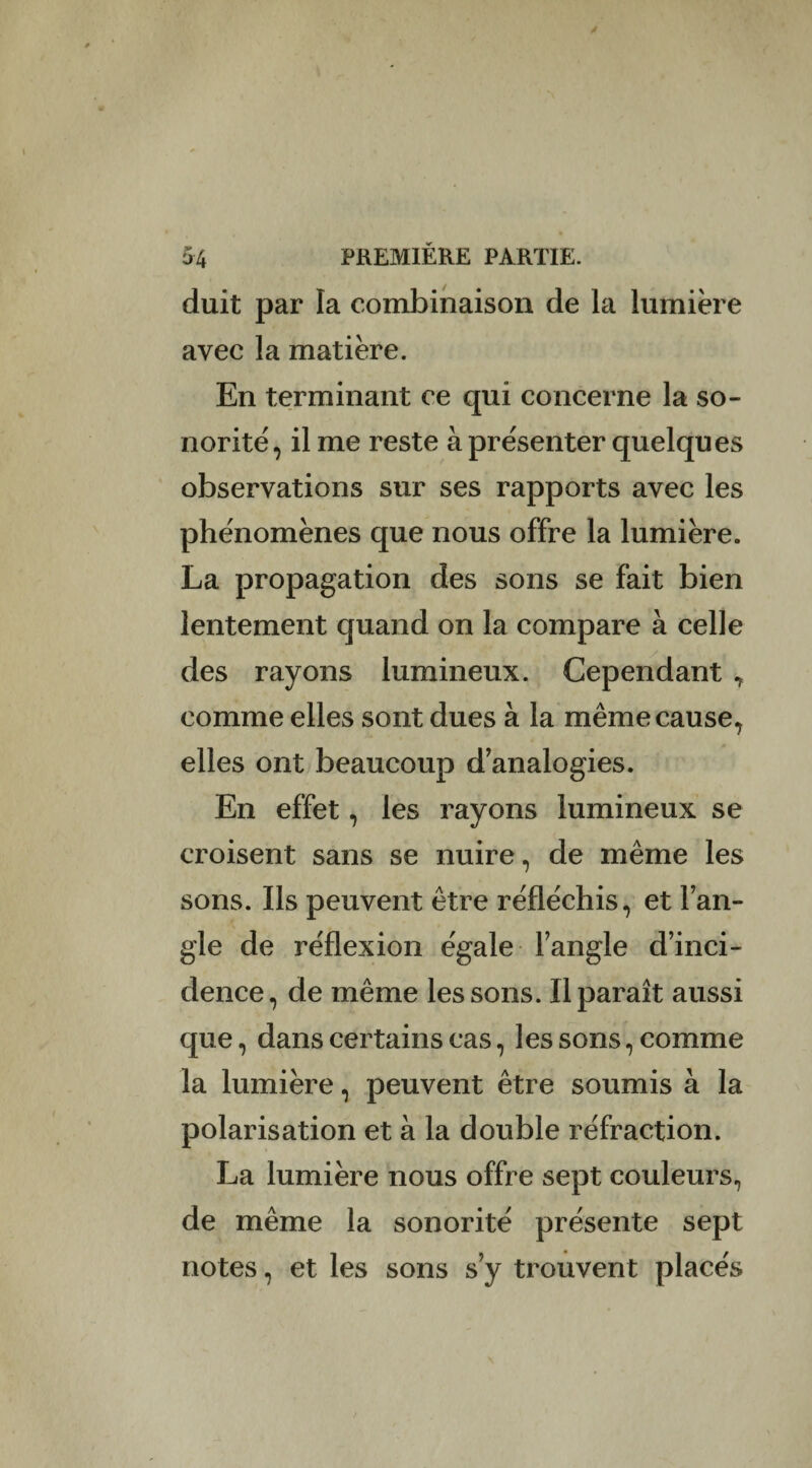 duit par la combinaison de la lumière avec la matière. En terminant ce qui concerne la so¬ norité, il me reste à présenter quelques observations sur ses rapports avec les phénomènes que nous offre la lumière. La propagation des sons se fait bien lentement quand on la compare à celle des rayons lumineux. Cependant , comme elles sont dues à la même cause, elles ont beaucoup d analogies. En effet, les rayons lumineux se croisent sans se nuire, de même les sons. Us peuvent être réfléchis, et l’an¬ gle de réflexion égale l’angle d’inci¬ dence, de même les sons. Il paraît aussi que, dans certains cas, les sons, comme la lumière, peuvent être soumis à la polarisation et à la double réfraction. La lumière nous offre sept couleurs, de même la sonorité présente sept notes, et les sons s’y trouvent placés