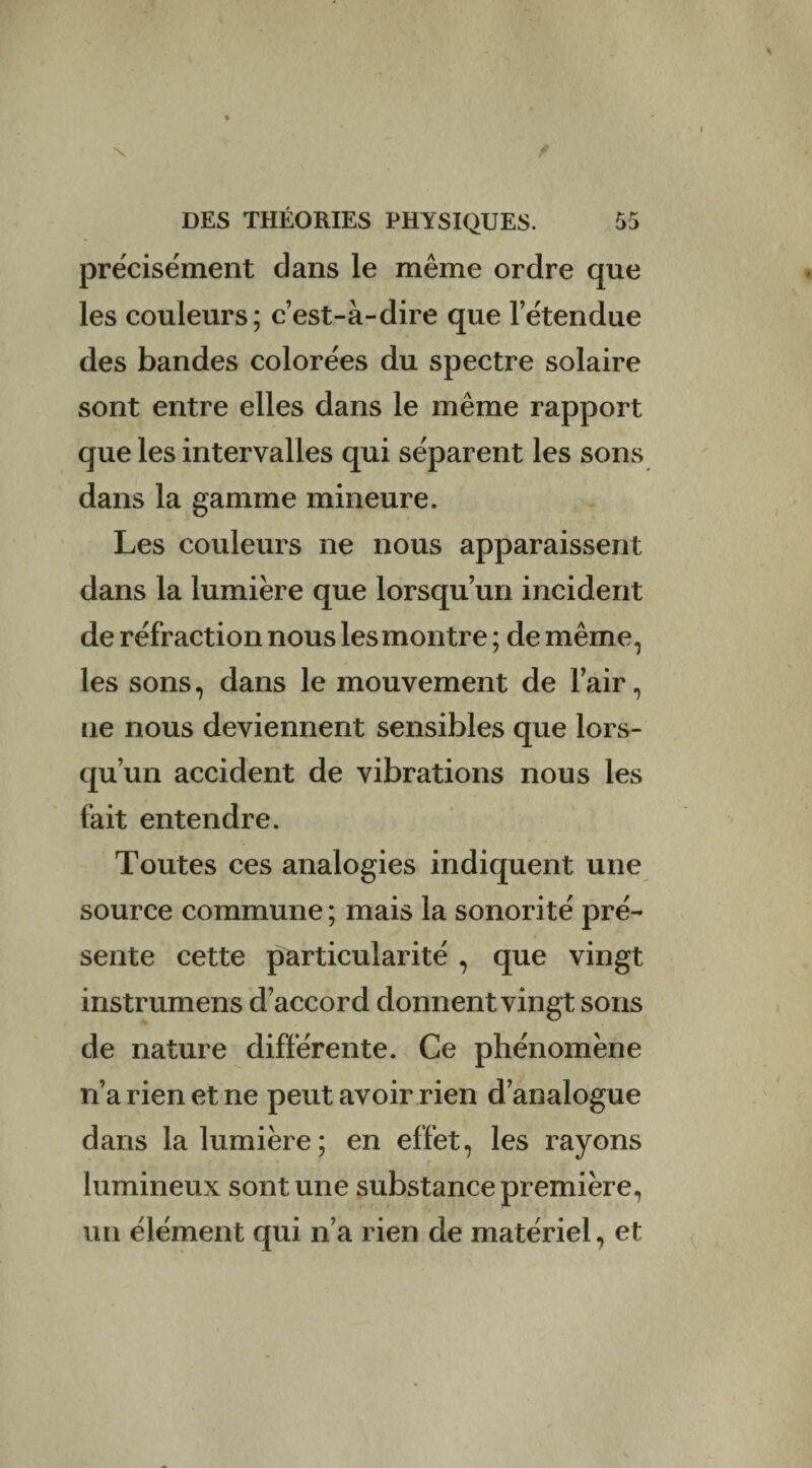 précisément dans le même ordre que les couleurs; c’est-à-dire que l’étendue des bandes colorées du spectre solaire sont entre elles dans le même rapport que les intervalles qui séparent les sons dans la gamme mineure. Les couleurs ne nous apparaissent dans la lumière que lorsqu’un incident de réfraction nous les montre ; de même, les sons, dans le mouvement de l’air, Lie nous deviennent sensibles que lors¬ qu’un accident de vibrations nous les fait entendre. Toutes ces analogies indiquent une source commune; mais la sonorité pré¬ sente cette particularité , que vingt instrumens d’accord donnent vingt sons de nature différente. Ce phénomène n’a rien et ne peut avoir rien d’analogue dans la lumière; en effet, les rayons lumineux sont une substance première, un élément qui n’a rien de matériel, et