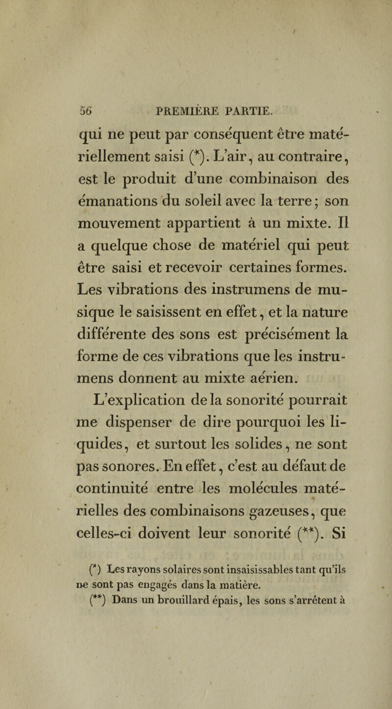 qui ne peut par conséquent être maté¬ riellement saisi (*). L’air, au contraire, est le produit d’une combinaison des émanations du soleil avec la terre ; son mouvement appartient à un mixte. Il a quelque chose de matériel qui peut être saisi et recevoir certaines formes. Les vibrations des instrumens de mu¬ sique le saisissent en effet, et la nature différente des sons est précisément la forme de ces vibrations que les instru¬ mens donnent au mixte aérien. L’explication de la sonorité pourrait me dispenser de dire pourquoi les li¬ quides, et surtout les solides, ne sont pas sonores. En effet, c’est au défaut de continuité entre les molécules maté¬ rielles des combinaisons gazeuses, que celles-ci doivent leur sonorité (**). Si (*) Les rayons solaires sont insaisissables tant qu’ils ne sont pas engagés dans la matière. (**) Dans un brouillard épais, les sons s’arrêtent à