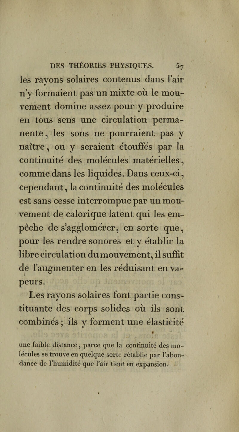 les rayons solaires contenus dans l’air n y formaient pas un mixte où le mou¬ vement domine assez pour y produire en tous sens une circulation perma¬ nente, les sons ne pourraient pas y naître, ou y seraient étouffés par la continuité des molécules matérielles, comme dans les liquides. Dans ceux-ci, cependant, la continuité des molécules est sans cesse interrompue par un mou¬ vement de calorique latent qui les em¬ pêche de s’agglomérer, en sorte que, pour les rendre sonores et y établir la libre circulation du mouvement, il suffit de l’augmenter en les réduisant en va¬ peurs. Les rayons solaires font partie cons¬ tituante des corps solides où ils sont combinés ; ils y forment une élasticité une faible distance, parce que la continuité des mo¬ lécules se trouve en quelque sorte rétablie par l’abon¬ dance de l’humidité que l’air tient en expansion. i