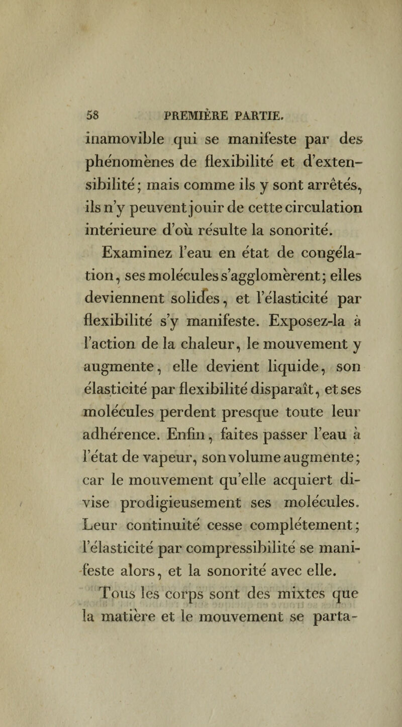 inamovible qui se manifeste par des phénomènes de flexibilité et d’exten¬ sibilité ; mais comme ils y sont arrêtés, ils n’y peuvent jouir de cette circulation intérieure d’où résulte la sonorité. Examinez l’eau en état de congéla¬ tion, ses molécules s’agglomèrent; elles deviennent solides, et l’élasticité par flexibilité s’y manifeste. Exposez-la à l’action de la chaleur, le mouvement y augmente, elle devient liquide, son élasticité par flexibilité disparaît, et ses molécules perdent presque toute leur adhérence. Enfin, faites passer l’eau à l’état de vapeur, son volume augmente; car le mouvement quelle acquiert di¬ vise prodigieusement ses molécules. Leur continuité cesse complètement; l’élasticité par compressibilité se mani¬ feste alors, et la sonorité avec elle. Tous les corps sont des mixtes que la matière et le mouvement se parta-