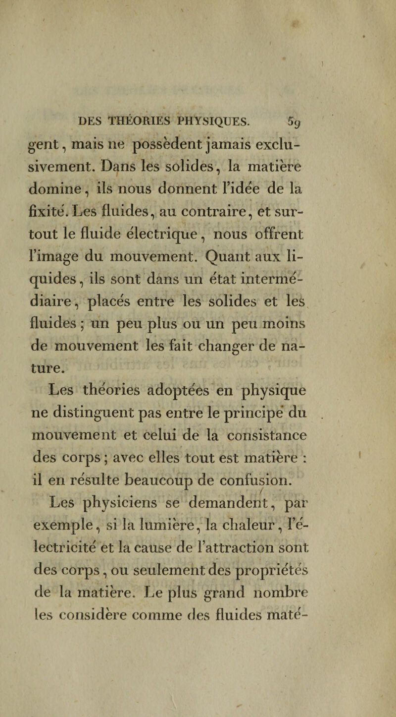 gent, mais ne possèdent jamais exclu¬ sivement. Dans les solides, la matière domine, ils nous donnent l’idée de la fixité. Les fluides, au contraire, et sur¬ tout le fluide électrique, nous offrent l’image du mouvement. Quant aux li¬ quides , ils sont dans un état intermé¬ diaire, placés entre les solides et les fluides ; un peu plus ou un peu moins de mouvement les fait changer de na¬ ture. Les théories adoptées en physique ne distinguent pas entre le principe* du mouvement et celui de la consistance des corps ; avec elles tout est matière : il en résulte beaucoup de confusion. Les physiciens se demandent, par exemple, si la lumière, la chaleur, l’é¬ lectricité et la cause de l’attraction sont des corps, ou seulement des propriétés de la matière. Le plus grand nombre les considère comme des fluides maté-