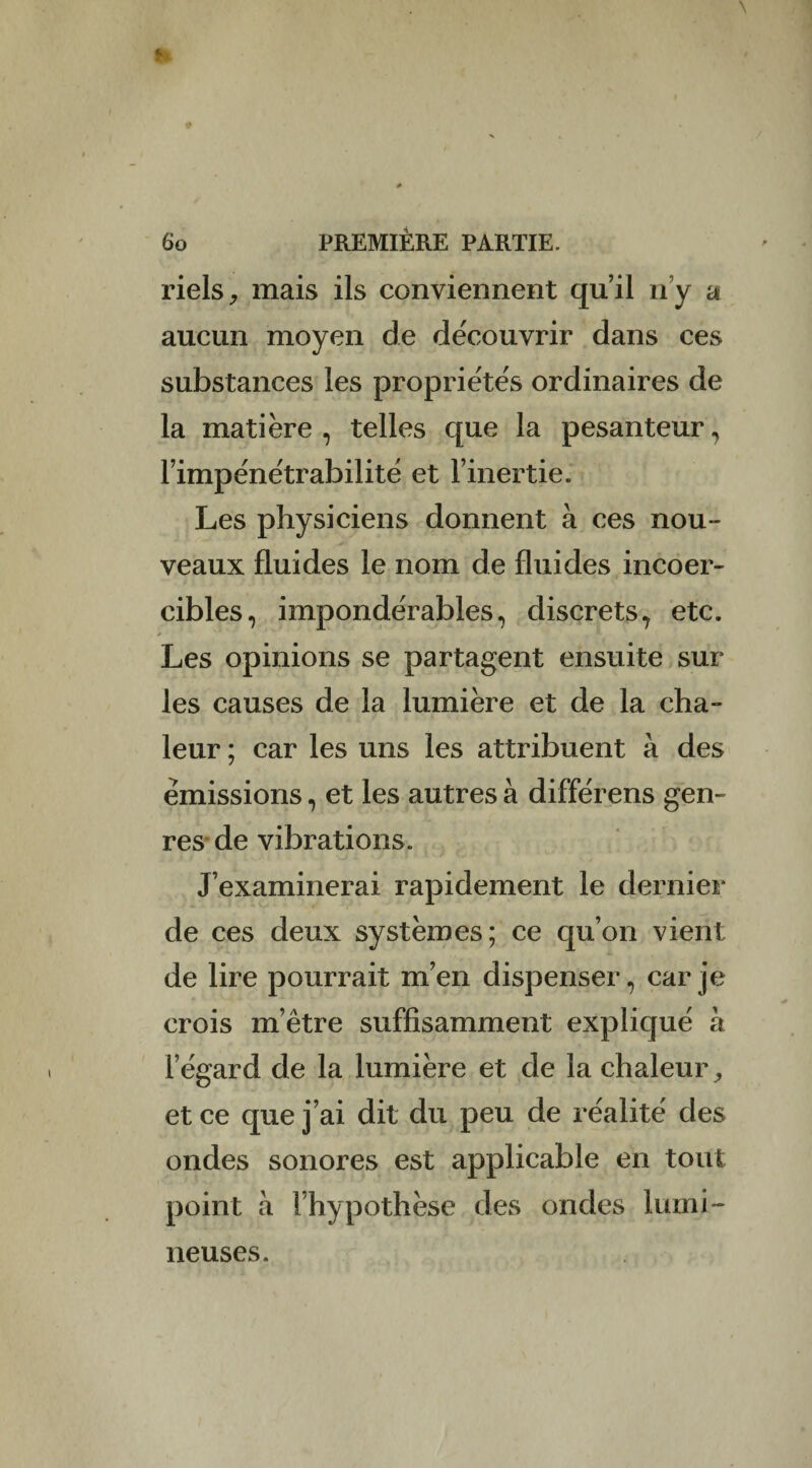 riels, mais ils conviennent qu’il n’y a aucun moyen de découvrir dans ces substances les propriétés ordinaires de la matière , telles que la pesanteur , l’impénétrabilité et l’inertie. Les physiciens donnent à ces nou¬ veaux fluides le nom de fluides incoer¬ cibles, impondérables, discrets, etc. Les opinions se partagent ensuite sur les causes de la lumière et de la cha¬ leur ; car les uns les attribuent à des émissions, et les autres à différens gen¬ res de vibrations. J’examinerai rapidement le dernier de ces deux systèmes; ce qu’on vient de lire pourrait m’en dispenser, car je crois m’être suffisamment expliqué à l’égard de la lumière et de la chaleur, et ce que j’ai dit du peu de réalité des ondes sonores est applicable en tout point à l’hypothèse des ondes lumi ¬ neuses.