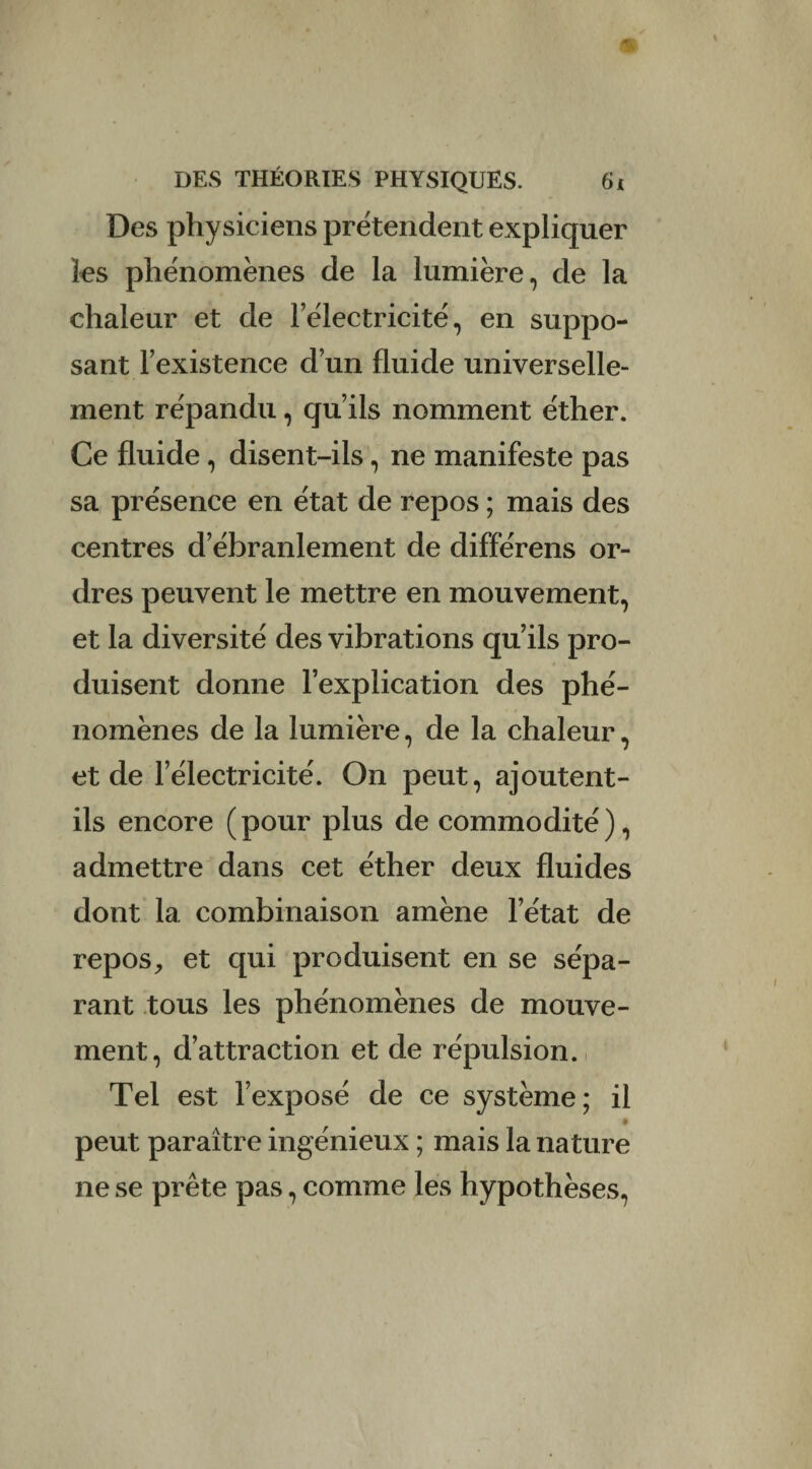 Des physiciens prétendent expliquer les phénomènes de la lumière, de la chaleur et de lelectricité, en suppo¬ sant l’existence d’un fluide universelle¬ ment répandu, qu’ils nomment éther. Ce fluide, disent-ils, ne manifeste pas sa présence en état de repos ; mais des centres d’ébranlement de différens or¬ dres peuvent le mettre en mouvement, et la diversité des vibrations qu’ils pro¬ duisent donne l’explication des phé¬ nomènes de la lumière, de la chaleur, et de l’électricité. On peut, ajoutent- ils encore (pour plus de commodité), admettre dans cet éther deux fluides dont la combinaison amène l’état de repos, et qui produisent en se sépa¬ rant tous les phénomènes de mouve¬ ment, d’attraction et de répulsion. Tel est l’exposé de ce système; il peut paraître ingénieux ; mais la nature ne se prête pas, comme les hypothèses,