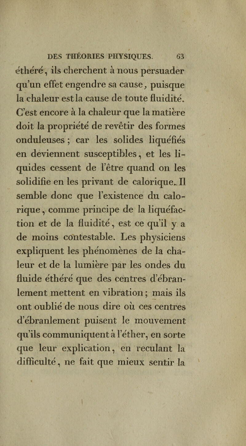 éthéré, ils cherchent à nous persuader qu’un effet engendre sa cause, puisque la chaleur est la cause de toute fluidité. C’est encore à la chaleur que la matière doit la propriété de revêtir des formes onduleuses ; car les solides liquéfiés en deviennent susceptibles, et les li¬ quides cessent de l’être quand on les solidifie en les privant de calorique. Il semble donc que l’existence du calo¬ rique , comme principe de la liquéfac¬ tion et de la fluidité, est ce qu’il y a de moins contestable. Les physiciens expliquent les phénomènes de la cha¬ leur et de la lumière par les ondes du fluide éthéré que des centres d’ébran¬ lement mettent en vibration ; mais ils ont oublié de nous dire ou ces centres d’ébranlement puisent le mouvement qu’ils communiquent à l’éther, en sorte que leur explication, en reculant la difficulté, ne fait que mieux sentir la