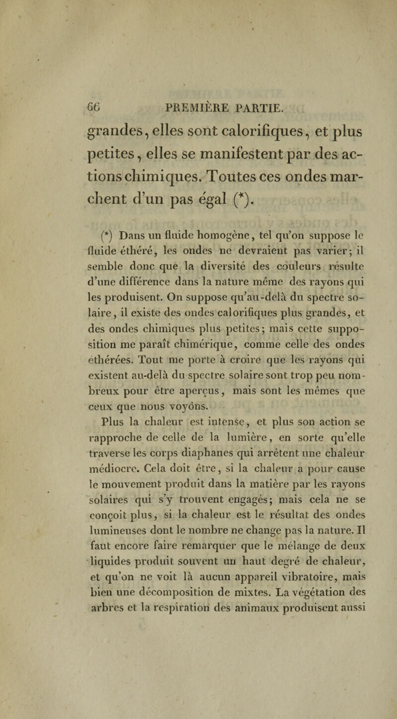 grandes, elles sont calorifiques, et plus petites, elles se manifestent par des ac¬ tions chimiques. Toutes ces ondes mar¬ chent d’un pas égal (*). (*) Dans un fluide homogène, tel qu’on suppose le fluide éthéré, les ondes ne devraient pas varier; il semble donc que la diversité des couleurs résulte d’une différence dans la nature meme des rayons qui les produisent. On suppose qu’au-delà du spectre so¬ laire , il existe des ondes calorifiques plus grandes, et des ondes chimiques plus petites; mais cette suppo¬ sition me paraît chimérique, comme celle des ondes éthérées. Tout me porte à croire que les rayons qui existent au-delà du spectre solaire sont trop peu nom¬ breux pour être aperçus, mais sont les mêmes que ceux que nous voyons. Plus la chaleur est intense, et plus son action se rapproche de celle de la lumière, en sorte qu’elle traverse les corps diaphanes qui arrêtent une chaleur médiocre. Cela doit être, si la chaleur a pour cause le mouvement produit dans la matière par les rayons solaires qui s’y trouvent engagés; mais cela ne se conçoit plus, si la chaleur est le résultat des ondes lumineuses dont le nombre ne change pas la nature. Il faut encore faire remarquer que le mélange de deux liquides produit souvent un haut degré de chaleur, et qu’on ne voit là aucun appareil vibratoire, mais bien une décomposition de mixtes. La végétation des arbres et la respiration des animaux produisent aussi