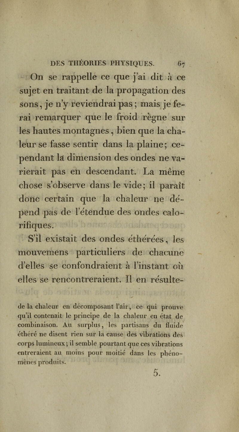 On se rappelle ce que j’ai dit à ce sujet en traitant de la propagation des sons, je n’y reviendrai pas ; mais je fe¬ rai remarquer que le froid règne sur les hautes montagnes, bien que la cha¬ leur se fasse sentir dans la plaine; ce¬ pendant la dimension des ondes ne va¬ rierait pas en descendant. La même chose s’observe dans le vide; il paraît donc certain que la chaleur ne dé¬ pend pas de l’étendue des ondes calo¬ rifiques. S’il existait des ondes éthérées, les mouvemens particuliers de chacune d’elles se confondraient à l’instant ou elles se rencontreraient. Il en re'sulte- de la chaleur en décomposant l’air, ce qui prouve qu’il contenait le principe de la chaleur en état de combinaison. Au surplus, les partisans du fluide éthéré ne disent rien sur la cause des vibrations des corps lumineux; il semble pourtant que ces vibrations entreraient au moins pour moitié dans les phéno¬ mènes produits. 5.