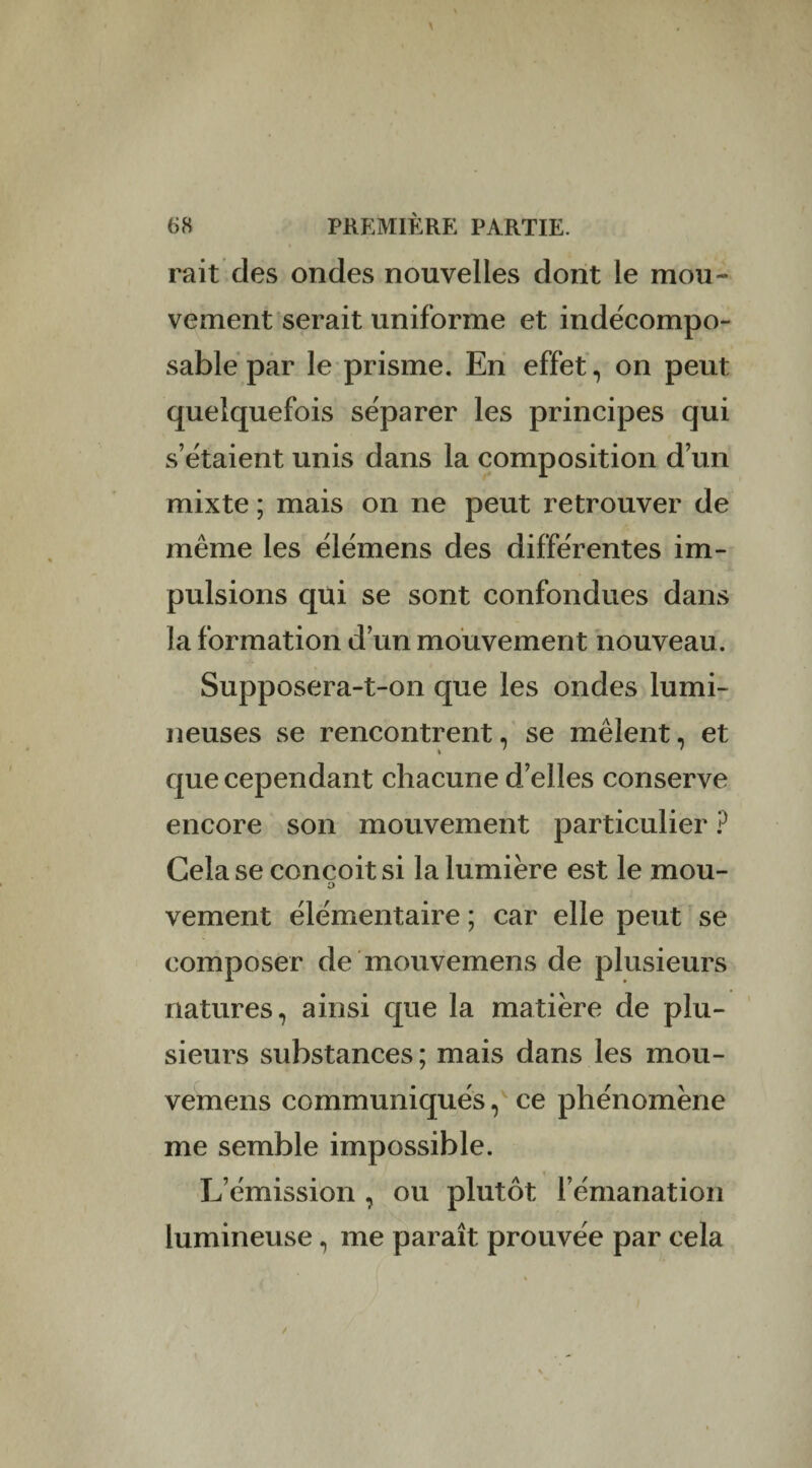 rait des ondes nouvelles dont le mou¬ vement serait uniforme et indécompo¬ sable par le prisme. En effet, on peut quelquefois séparer les principes qui s’étaient unis dans la composition d’un mixte ; mais on ne peut retrouver de même les élémens des différentes im¬ pulsions qui se sont confondues dans la formation d’un mouvement nouveau. Supposera-t-on que les ondes lumi¬ neuses se rencontrent, se mêlent, et que cependant chacune d’elles conserve encore son mouvement particulier ? Cela se conçoit si la lumière est le mou- o vement élémentaire ; car elle peut se composer de mouvemens de plusieurs natures, ainsi que la matière de plu¬ sieurs substances ; mais dans les mou¬ vemens communiqués, ce phénomène me semble impossible. L’émission , ou plutôt l’émanation lumineuse, me paraît prouvée par cela