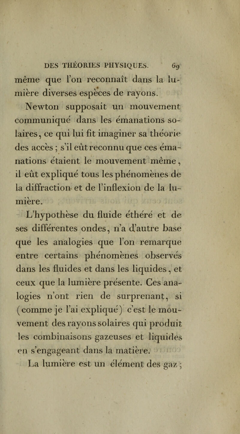 même que L’on reconnaît dans la lu¬ mière diverses espèces de rayons. Newton supposait un mouvement communique' dans les émanations so¬ laires, ce qui lui fit imaginer sa théorie des accès ; s’il eût reconnu que ces éma¬ nations étaient le mouvement même, il eût expliqué tous les phénomènes de la diffraction- et de l’inflexion de la lu¬ mière. L’hypothèse du fluide éthéré et de ses différentes ondes, n’a d’autre base que les analogies que l’on remarque entre certains phénomènes observés dans les fluides et dans les liquides, et ceux que la lumière présente. Ces ana¬ logies n’ont rien de surprenant, si (comme je l’ai expliqué) c’est le mou¬ vement des rayons solaires qui produit les combinaisons gazeuses et liquides en s’engageant dans la matière. La lumière est un élément des gaz ; <