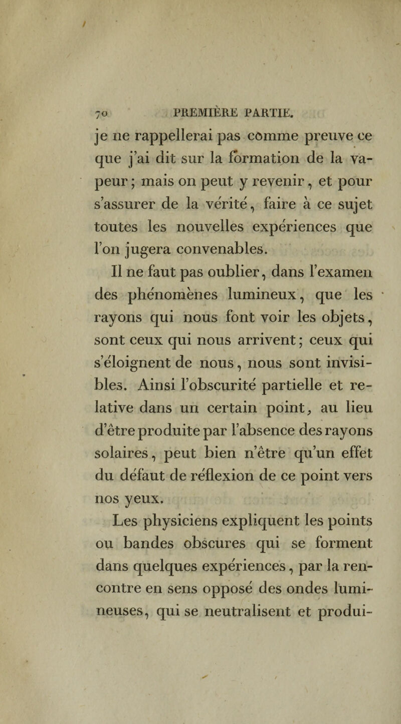 je ne rappellerai pas comme preuve ce que j’ai dit sur la formation de la va¬ peur ; mais on peut y revenir, et pour s’assurer de la vérité, faire à ce sujet toutes les nouvelles expériences que l’on jugera convenables. Il ne faut pas oublier, dans l’examen des phénomènes lumineux, que les * rayons qui nous font voir les objets, sont ceux qui nous arrivent ; ceux qui s’éloignent de nous, nous sont invisi¬ bles. Ainsi l’obscurité partielle et re¬ lative dans un certain point, au lieu d’être produite par l’absence des rayons solaires, peut bien n’être qu’un effet du défaut de réflexion de ce point vers nos yeux. Les physiciens expliquent les points ou bandes obscures qui se forment dans quelques expériences, par la ren¬ contre en sens opposé des ondes lumi¬ neuses, qui se neutralisent et produi-