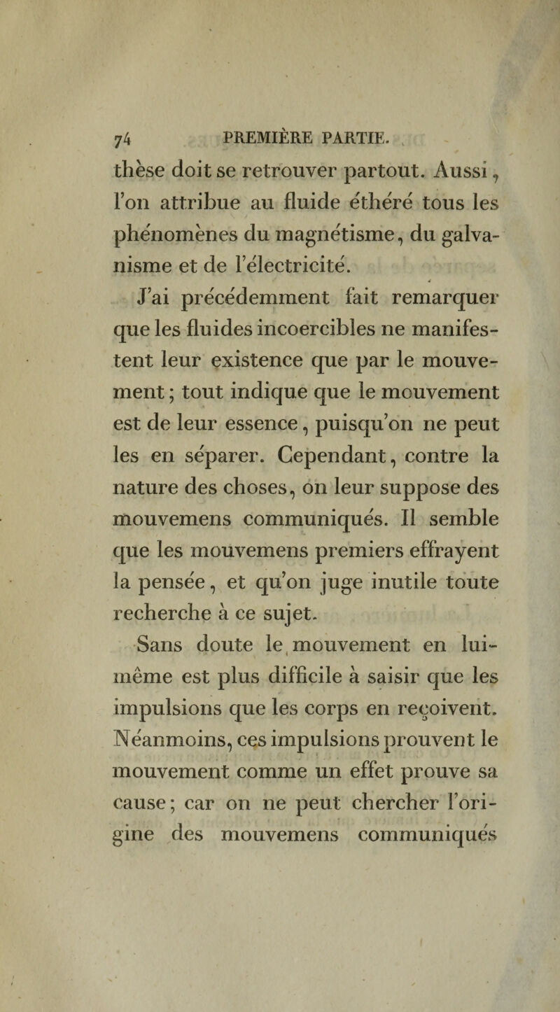 thèse doit se retrouver partout. Aussi , l’on attribue au fluide e'thèré tous les phénomènes du magnétisme, du galva¬ nisme et de l’électricité. d J’ai précédemment fait remarquer que les fluides incoercibles ne manifes¬ tent leur existence que par le mouve¬ ment ; tout indique que le mouvement est de leur essence, puisqu’on ne peut les en séparer. Cependant, contre la nature des choses, on leur suppose des mouvemens communiqués. Il semble que les mouvemens premiers effrayent la pensée, et qu’on juge inutile toute recherche à ce sujet. Sans doute le mouvement en lui- même est plus difficile à saisir que les impulsions que les corps en reçoivent. Néanmoins, ces impulsions prouvent le mouvement comme un effet prouve sa cause; car on ne peut chercher l’ori¬ gine des mouvemens communiqués